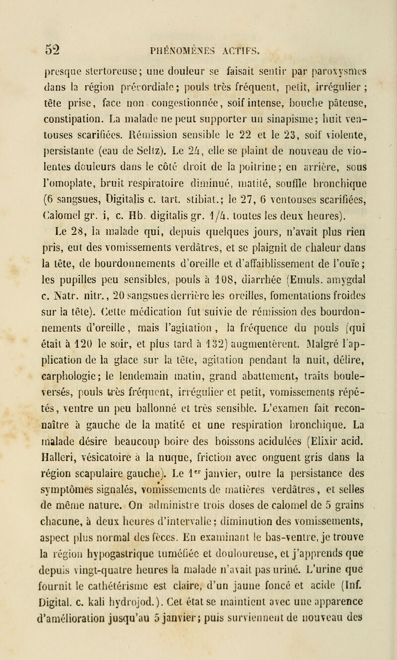 j)resque stcrtoreuse ; une douleur se faisait sentir par [)aroxysmes dans la région précordialc ; pouls très fréquent, petit, irrégulier ; tête prise, face non congestionnée, soif intense, bouche pâteuse, constipation. La malade ne peut supporter un sinapisme; huit ven- touses scarifiées. Rémission sensible le 22 et le 23, soif violente, persistante (eau de Sel(z). Le 2^, elle se plaint de nouveau de vio- lentes douleurs dans le côté droit de la poitrine ; en arrière, sous l'omoplate, bruit respiratoire diminué, niatité, souffle bronchique (6 sangsues, Digitalis c. tart. stibiat.; le 27, 6 ventouses scarifiées, Caiomel gr. i, c. Hb. digitalis gr. 1//i. toutes les deux heures). Le 28, Li malade qui, depuis quelques jours, n'avait plus rien pris, eut des vomissements verdâîres, et se plaignit de chaleur dans la tête, de bourdonnements d'oreille et d'affaiblissement de l'ouïe; les pupilles peu sensibles, pouls à 108, diarrhée (Emuls. amygdal c. Natr. nitr., 20 sangsues derrière les oreilles, fomentations froides sur la tête), (^ette médication fut suivie de rémission des bourdon- nements d'oreilie, mais l'agitation , la fréquence du pouls (qui était à 120 le soir, et plus tard à 132) augmentèrent. Malgré l'ap- plication de la glace sur la tête, agitation pendant la nuit, délire, carphologie; le lendemain matin, grand abattement, traits boule- versés, pouls U'ès fréquent, irrégulier et petit, vomissements répé- tés , ventre un peu ballonné et très sensible. L'examen fait recon- naître à gauche de la matité et une respiration bronchique. La malade désire beaucoup boire des boissons acidulées (Elixir acid. Halleri, vésicatoire à la nuque, friction avec onguent gris dans la région scapulaire gauche). Le 1 janvier, outre la persistance des symptômes signalés, vomissements de matières verdâtres, et selles de même nature. On administre trois doses de caiomel de 5 grains chacune, à deux heures d'intervalle; diminution des vomissements, aspect plus normal des fèces. En examinant !e bas-ventre, je trouve la région hypogastriquc tuméliéc et douloureuse, et j'apprends que depuis vingt-quatre heures la malade n'avait pas uriné. L'urine que fournit le cathétérisme est claire, d'un jaune foncé et acide (ïnf. Digital, c. kali hydrojod.). Cet état se maintient avec une apparence d'amélioration jusqu'au 5 janvier; puis surviennent de nouveau des