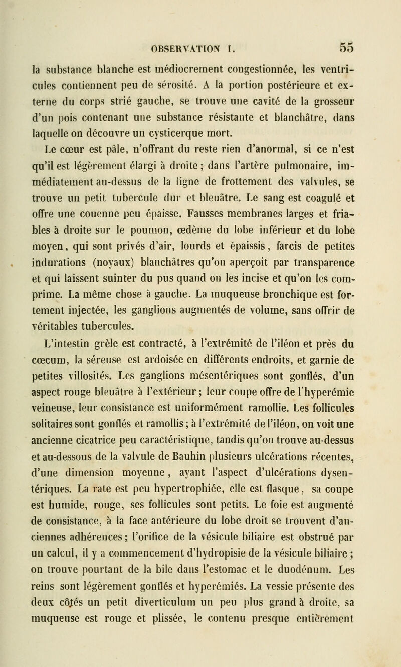 la substance blanche est médiocrement congestionnée, les ventri- cules contiennent peu de sérosité. A la portion postérieure et ex- terne du corps strié gauche, se trouve une cavité de la grosseur d'un pois contenant une substance résistante et blanchâtre, dans laquelle on découvre un cysticerque mort. Le cœur est pâle, n'offrant du reste rien d'anormal, si ce n'est qu'il est légèrement élargi à droite; dans l'artère pulmonaire, im- médiatement au-dessus de la ligne de frottement des valvules, se trouve un petit tubercule dur et bleuâtre. Le sang est coagulé et offre une couenne peu épaisse. Fausses membranes larges et fria- bles à droite sur le poumon, œdème du lobe inférieur et du lobe moyen, qui sont privés d'air, lourds et épaissis, farcis de petites indurations (noyaux) blanchâtres qu'on aperçoit par transparence et qui laissent suinter du pus quand on les incise et qu'on les com- prime. La même chose à gauche. La muqueuse bronchique est for- tement injectée, les ganglions augmentés de volume, sans offrir de véritables tubercules. L'intestin grêle est contracté, à l'extrémité de l'iléon et près du cœcum, la séreuse est ardoisée en différents endroits, et garnie de petites villosités. Les ganglions mésentériques sont gonflés, d'un aspect rouge bleuâtre à l'extérieur; leur coupe offre de l'hyperémie veineuse, leur consistance est uniformément ramollie. Les follicules solitaires sont gonflés et ramollis ; à l'extrémité de l'iléon, on voit une ancienne cicatrice peu caractéristique, tandis qu'on trouve au-dessus et au-dessous de la valvule de Bauhin plusieurs ulcérations récentes, d'une dimension moyenne, ayant l'aspect d'ulcérations dysen- tériques. La rate est peu hypertrophiée, elle est flasque, sa coupe est humide, rouge, ses follicules sont petits. Le foie est augmenté de consistance, à la face antérieure du lobe droit se trouvent d'an- ciennes adhérences; l'orifice de la vésicule biliaire est obstrué par un calcul, il y a commencement d'hydropisie de la vésicule biliaire ; on trouve pourtant de la bile dans Testomac et le duodénum. Les reins sont légèrement gonflés et hyperémiés. La vessie présente des deux cô^és un petit diverticulum un peu })lus grand à droite, sa muqueuse est rouge et plissée, le contenu presque entièrement