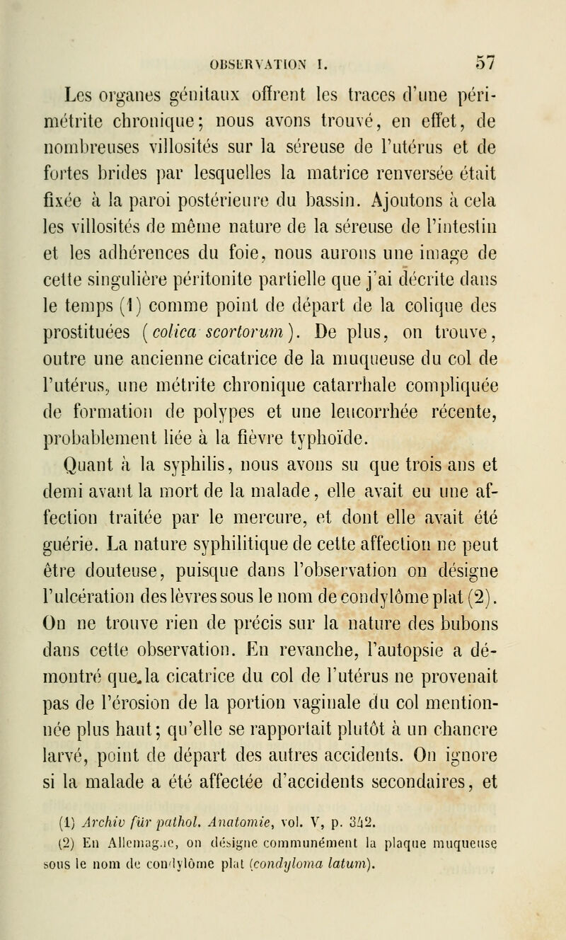 Les organes génitaux offrent les traces d'une péri- métrite chronique; nous avons trouvé, en effet, de nombreuses villosités sur la séreuse de l'utérus et de fortes brides par lesquelles la matrice renversée était fixée à la paroi postérieure du bassin. Ajoutons à cela les villosités de même nature de la séreuse de l'intestin et les adhérences du foie, nous aurons une image de cette singulière péritonite partielle que j'ai décrite dans le temps (1) comme point de départ de la colique des prostituées [colica scortorym). De plus, on trouve, outre une ancienne cicatrice de la muqueuse du col de l'utéruSj une métrite chronique catarrhale compliquée de formation de polypes et une leucorrhée récente, probablement liée à la fièvre typhoïde. Quant à la syphilis, nous avons su que trois ans et demi avant la mort de la malade, elle avait eu une af- fection traitée par le mercure, et dont elle avait été guérie. La nature syphilitique de cette affeclion ne peut être douteuse, puisque dans l'observation on désigne l'ulcération des lèvres sous le nom de condylôme plat (2). On ne trouve rien de précis sur la nature des bubons dans cette observation. En revanche, l'autopsie a dé- montré queja cicatrice du col de l'utérus ne provenait pas de l'érosion de la portion vaginale du col mention- née plus haut; qu'elle se rapportait plutôt à un chancre larvé, point de départ des autres accidents. On ignore si la malade a été affectée d'accidents secondaires, et (1) Archiv fur pathol. Anatomie, vol. V, p. W2. (2) En Allciiuig.ic, on dii^igne communément la plaque muqueuse sous le nom de con'lyiôme plat (condyloma latum).