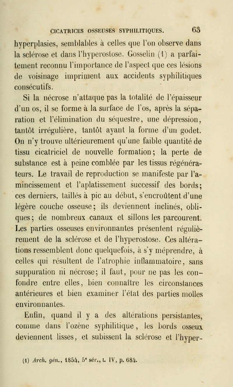 hyperplasies, semblables à celles que l'on observe dans la sclérose et dans l'hyperostose, Gosselin (1) a parfai- tement reconnu l'importance de l'aspect que ces lésions de voisinage impriment aux accidents syphilitiques consécutifs. Si la nécrose n'attaque pas la totalité de l'épaisseur d'un os, il se forme à la surface de l'os, après la sépa- ration et l'élimination du séquestre, une dépression, tantôt irrégulière, tantôt ayant la forme d'un godet. On n'y trouve ultérieurement qu'une faible quantité de tissu cicatriciel de nouvelle formation; la perte de substance est à peine comblée par les tissus régénéra- teurs. Le travail de reproduction se manifeste par l'a- mincissement et l'aplatissement successif des bords; ces derniers, taillés à pic au début, s'encroûtent d'une légère couche osseuse; ils deviennent inclinés, obli- ques ; de nombreux canaux et sillons les parcourent. Les parties osseuses environnantes présentent réguliè- rement de la sclérose et de l'hyperostose. Ces altéra- tions ressemblent donc quelquefois, à s^y méprendre, à celles qui résultent de l'atrophie inflammatoire, sans suppuration ni nécrose; il faut, pour ne pas les con- fondre entre elles, bien connaître les circonstances antérieures et bien examiner l'état des parties molles environnantes. Enfin, quand il y a des altérations persistantes, comme dans l'ozène syphilitique, les bords osseux deviennent lisses, et subissent la sclérose et l'hyper- (1) Arck gén., 1854, 5« sér., t. IV, p. 68Zi.