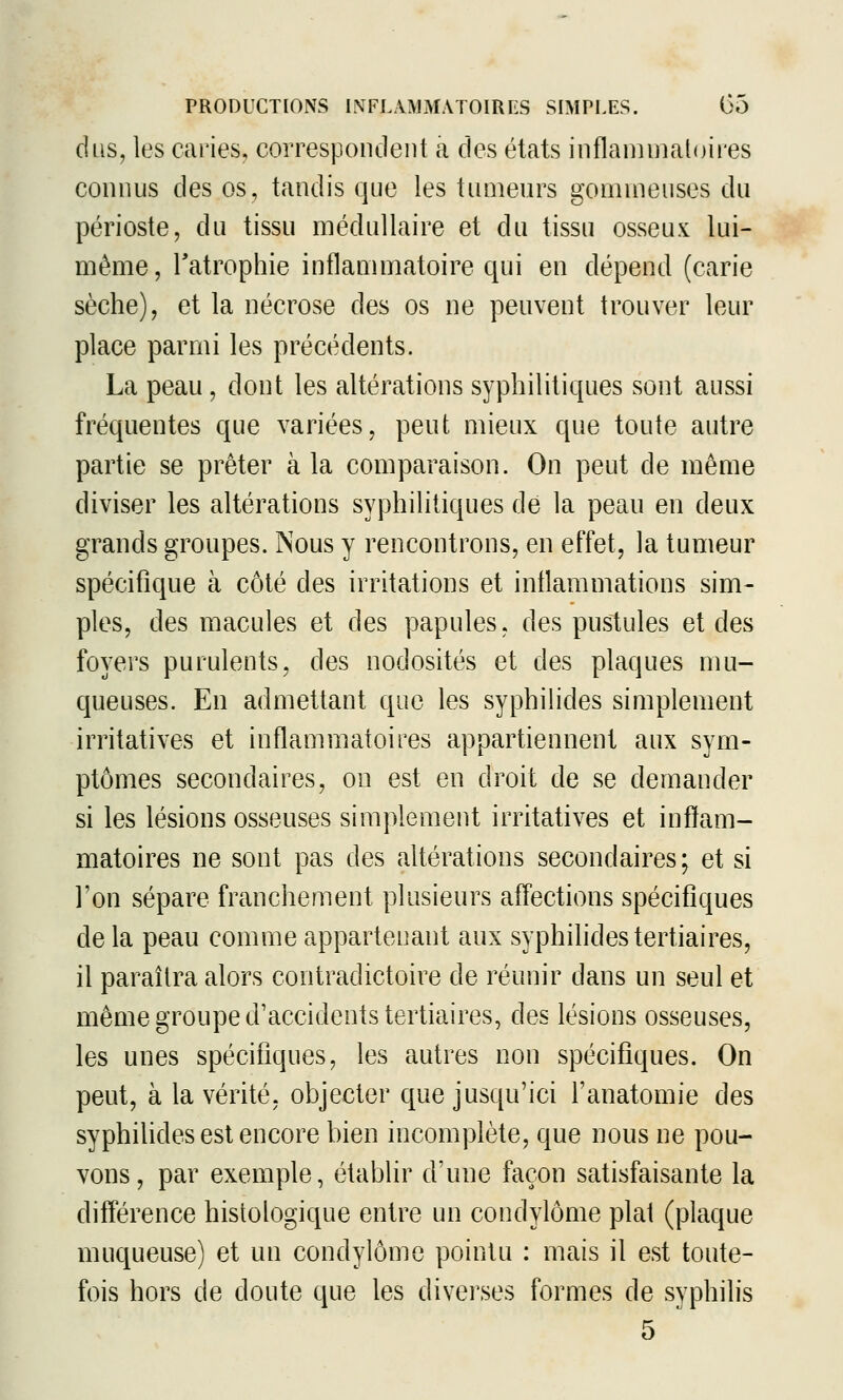 dus, les caries, correspondent a des états inflammatoires connus des os, tandis que les tumeurs gommeuses du périoste, du tissu médullaire et du tissu osseux lui- même, Tatrophie inflammatoire qui en dépend (carie sèche), et la nécrose des os ne peuvent trouver leur place parmi les précédents. La peau, dont les altérations syphilitiques sont aussi fréquentes que variées, peut mieux que toute autre partie se prêter à la comparaison. On peut de même diviser les altérations syphilitiques de la peau en deux grands groupes. Nous y rencontrons, en effet, la tumeur spécifique à côté des irritations et inflammations sim- ples, des macules et des papules, des pustules et des foyers purulents, des nodosités et des plaques mu- queuses. En admettant que les syphilides simplement irritatives et inflammatoires appartiennent aux sym- ptômes secondaires, on est en droit de se demander si les lésions osseuses simplement irritatives et inflam- matoires ne sont pas des altérations secondaires ; et si l'on sépare franchement plusieurs aff'ections spécifiques de la peau comme appartenant aux syphilides tertiaires, il paraîtra alors contradictoire de réunir dans un seul et même groupe d'accidents tertiaires, des lésions osseuses, les unes spécifiques, les autres non spécifiques. On peut, à la vérité, objecter que jusqu'ici l'anatomie des syphilides est encore bien incomplète, que nous ne pou- vons, par exemple, établir d'une façon satisfaisante la différence histologique entre un condylôme plat (plaque muqueuse) et un condylôme pointu : mais il est toute- fois hors de doute que les divei'ses formes de syphilis