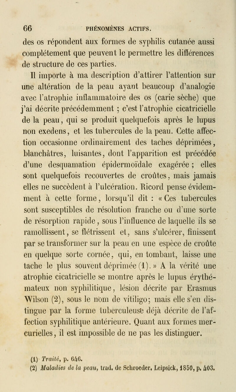 des os répondent aux formes de syphilis cutanée aussi complètement que peuvent le permettre les différences de structure de ces parties. Il importe à ma description d'attirer l'attention sur une altération de la peau ayant beaucoup d'analogie avec l'atrophie inflammatoire des os (carie sèche) que j'ai décrite précédemment ; c'est l'atrophie cicatricielle de la peau, qui se produit quelquefois après le lupus non exedens, et les tubercules de la peau. Cette affec- tion occasionne ordinairement des taches déprimées, blanchâtres, luisantes, dont l'apparition est précédée d'une desquamation épidermoïdale exagérée ; elles sont quelquefois recouvertes de croûtes, mais jamais elles ne succèdent à l'ulcération. Ricord pense évidem- ment à cette forme, lorsqu'il dit : « Ces tubercules sont susceptibles de résolution franche ou d'une sorte de résorption rapide, sous l'influence de laquelle ils se ramollissent, se flétrissent et, sans s'ulcérer, finissent par se transformer sur la peau en une espèce de croûte en quelque sorte cornée, qui, en tombant, laisse une tache le plus souvent déprimée (1). » A la vérité une atrophie cicatricielle se montre après le lupus érythé- mateux non syphilitique, lésion décrite par Erasmus Wilson (2), sous le nom de vitihgo; mais eUe s'en dis- tingue par la forme tuberculeus'e déjà décrite de l'af- fection syphilitique antérieure. Quant aux formes mer- curielles, il est impossible de ne pas les distinguer. (1) Traité, p. 6A6. (2) Maladies de la peau, trad, de Schroeder. Leipsick, 1850, p« /i03.