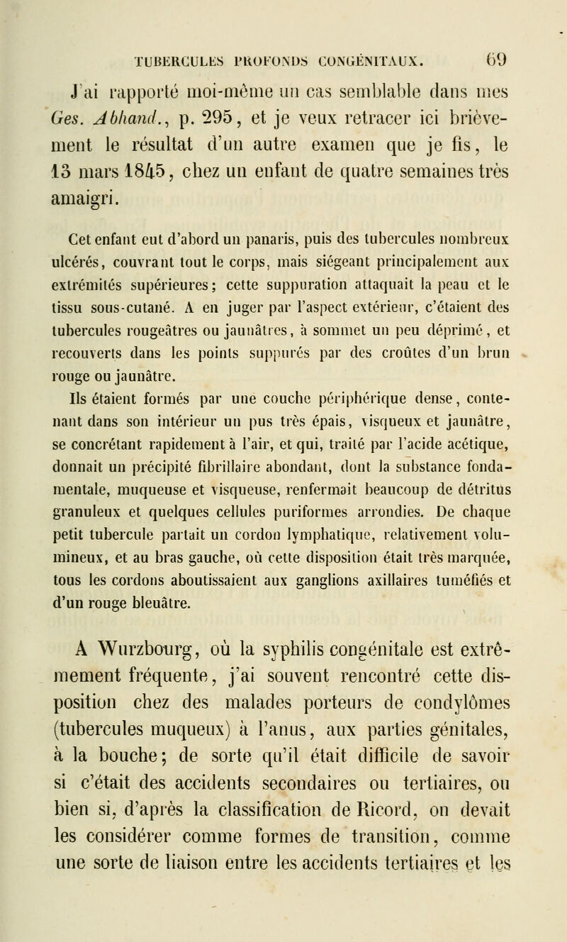 J'ai rapporté moi-aiênie un cas semblable dans mes Ges. Jbhand.^ p. 295, et je veux retracer ici briève- ment le résultat d'un autre examen que je fis, le 13 mars 1845, chez un enfant de quatre semaines très amaigri. Cet enfant eut d'abord un panaris, puis des tubercules nombreux ulcérés, couvrant tout le corps, mais siégeant principalement aux extrémités supérieures ; cette suppuration attaquait la peau et le tissu sous-cutané. A en juger par l'aspect extérieur, c'étaient des tubercules rougeâtres ou jaunâtres, à sommet un peu déprimé, et recouverts dans les points suppures par des croûtes d'un brun rouge ou jaunâtre. Ils étaient formés par une couche périphérique dense, conte- nant dans son intérieur un pus très épais, visqueux et jaunâtre, se concrétant rapidement à l'air, et qui, traité par l'acide acétique, donnait un précipité fibrillaire abondant, dont la substance fonda- mentale, muqueuse et visqueuse, renfermait beaucoup de détritus granuleux et quelques cellules puriformes arrondies. De chaque petit tubercule parlait un cordon lymphatique, relativement volu- mineux, et au bras gauche, où cette disposition était très marquée, tous les cordons aboutissaient aux ganglions axillaires tuméfiés et d'un rouge bleuâtre. A Wurzboiirg, où la syphilis congénitale est extrê- mement fréquente, j'ai souvent rencontré cette dis- position chez des malades porteurs de condylômes (tubercules muqueux) à l'anus, aux parties génitales, à la bouche; de sorte qu'il était difficile de savoir si c'était des accidents secondaii^es ou tertiaires, ou bien si, d'après la classification de Ricord, on devait les considérer comme formes de transition, comme une sorte de liaison entre les accidents tertiaires çt les