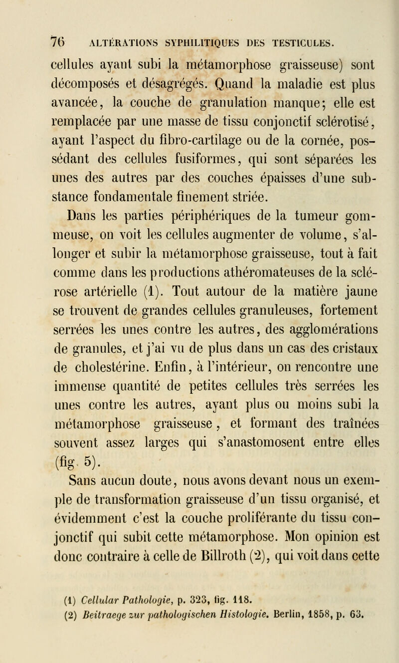 cellules ayant subi la métamorphose graisseuse) sont décomposés et désagrégés. Quand la maladie est plus avancée, la couche de granulation manque; elle est remplacée par une masse de tissu conjonctif sclérotisé, ayant l'aspect du fibro-cartilage ou de la cornée, pos- sédant des cellules fusiformes, qui sont séparées les unes des autres par des couches épaisses d'une sub- stance fondamentale finement striée. Dans les parties périphériques de la tumeur gom- meuse, on voit les cellules augmenter de volume, s'al- longer et subir la métamorphose graisseuse, tout à fait comme dans les productions athéromateuses de la sclé- rose artérielle (1). Tout autour de la matière jaune se trouvent de grandes cellules granuleuses, fortement serrées les unes contre les autres, des agglomérations de granules, et j'ai vu de plus dans un cas des cristaux de cholestérine. Enfin, à l'intérieur, on rencontre une immense quantité de petites cellules très serrées les unes contre les autres, ayant plus ou moins subi la métamorphose graisseuse, et formant des traînées souvent assez larges qui s'anastomosent entre elles (fig, 5). Sans aucun doute, nous avons devant nous un exem- ple de transformation graisseuse d'un tissu organisé, et évidemment c'est la couche proliférante du tissu con- jonctif qui subit cette métamorphose. Mon opinion est donc contraire à celle de Billroth (^2), qui voit dans cette (1) Cellular Pathologie, p. 323, tig. 118. (2) Beitraege zur patholoyischen Histologie, Berlin, 1858, p. 63.