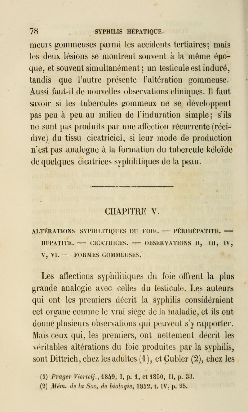 meurs gommeuses parmi les accidents tertiaires; mais les deux lésions se montrent souvent à la même épo- que, et souvent simultanément ; un testicule est induré, tandis que l'autre présente l'altération gommeuse. Aussi faut-il de nouvelles observations cliniques. Il faut savoir si les tubercules gommeux ne se développent pas peu à peu au milieu de l'induration simple; s'ils ne sont pas produits par une affection récurrente (réci- dive) du tissu cicatriciel, si leur mode de production n'est pas analogue à la formation du tubercule kéloïde de quelques cicatrices syphilitiques de la peau. CHAPITRE V. ALTÉRATIONS SYPHILITIQUES DU FOIE. — PÉRIHÉPATITE. HÉPATITE. — CICATRICES. — OBSERVATIONS II, liï, IV, V, VI. — FORMES GOMMEUSES. Les affections syphilitiques du foie offrent la plus grande analogie avec celles du testicule. Les auteurs qui ont les premiers décrit la syphilis considéraient cet organe comme le vrai siège de la maladie, et ils ont donné plusieurs observations qui peuvent s'y rapporter. Mais ceux qui, les premiers, ont nettement décrit les véritables altérations du foie produites par la syphilis, sont Dittrich, chez les adultes (1), et Gubler (2), chez les (1) Prager Viertelj., 18Zi9, I, p. 1, et 1850, II, p. 33. (2) Mém. de la Soc. dp, biologie, 1852, t. IV, p. 25.