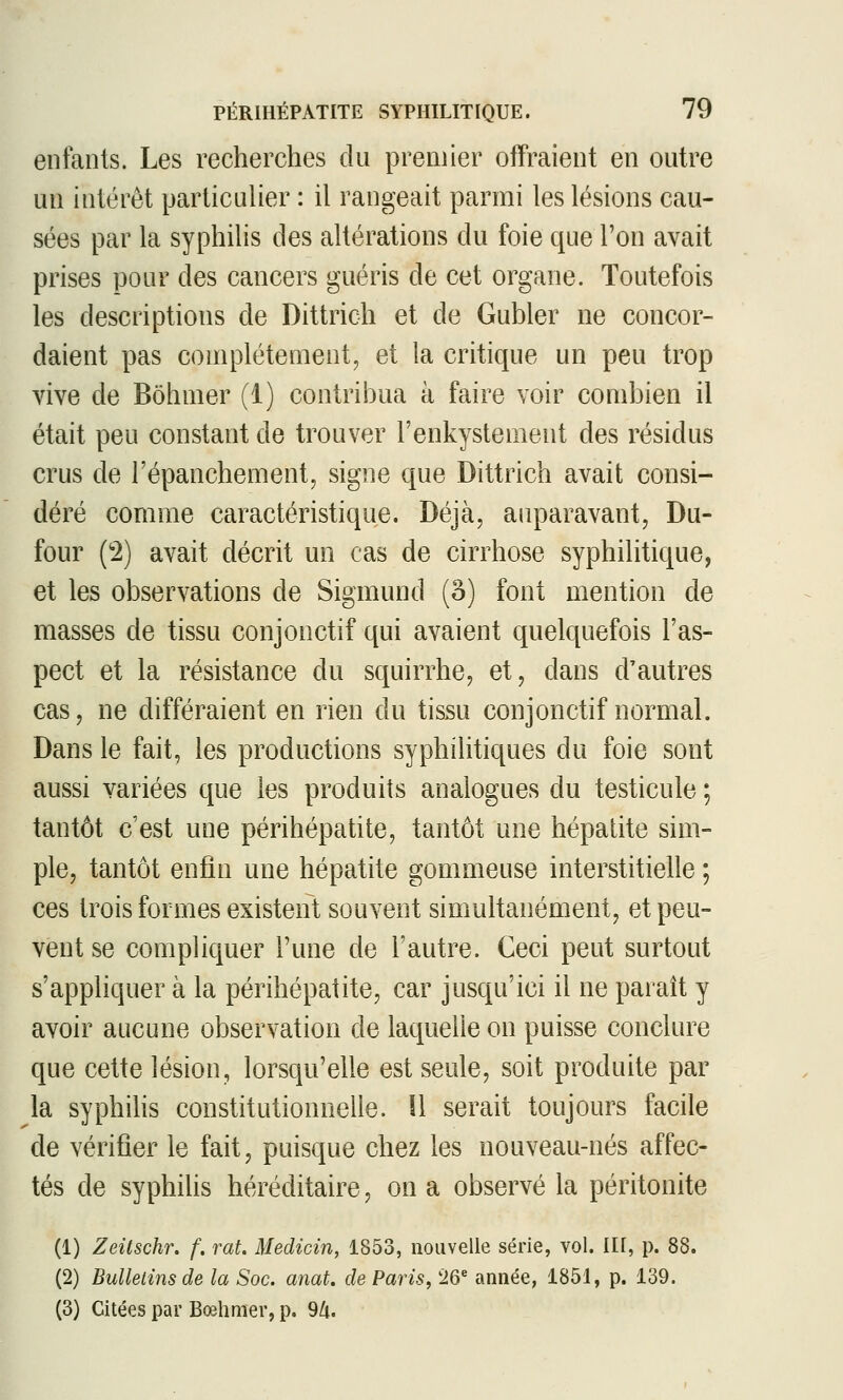 enfants. Les recherches du premier offraient en outre un intérêt particulier : il rangeait parmi les lésions cau- sées par la syphilis des altérations du foie que l'on avait prises pour des cancers guéris de cet organe. Toutefois les descriptions de Dittrich et de Gubler ne concor- daient pas complètement, et la critique un peu trop vive de Bôhmer (1) contribua à faire voir combien il était peu constant de trouver l'enkystement des résidus crus de l'épanchementj signe que Dittrich avait consi- déré comme caractéristique. Déjà, auparavant, Du- four (2) avait décrit un cas de cirrhose syphilitique, et les observations de Sigmund (â) font mention de masses de tissu conjonctif qui avaient quelquefois l'as- pect et la résistance du squirrhe, et, dans d'autres cas, ne différaient en rien du tissu conjonctif normal. Dans le fait, les productions syphilitiques du foie sont aussi variées que les produits analogues du testicule ; tantôt c'est une périhépatite, tantôt une hépatite sim- ple, tantôt enfin une hépatite gommeuse interstitielle ; ces trois formes existent souvent simultanément, et peu- vent se compliquer l'une de l'autre. Ceci peut surtout s'appliquer à la périhépatite, car jusqu'ici il ne paraît y avoir aucune observation de laquelle on puisse conclure que cette lésion, lorsqu'elle est seule, soit produite par la syphilis constitutionnelle. 11 serait toujours facile de vérifier le fait, puisque chez les nouveau-nés affec- tés de syphilis héréditaire, on a observé la péritonite (1) Zeitschr. f. rat. Medicin, 1853, nouvelle série, vol. lU, p. 88. (2) Bulletins de la Soc. anat. de Paris, 26 année, 1851, p. 139. (3) Citées par Bœhmer, p. 9/i.