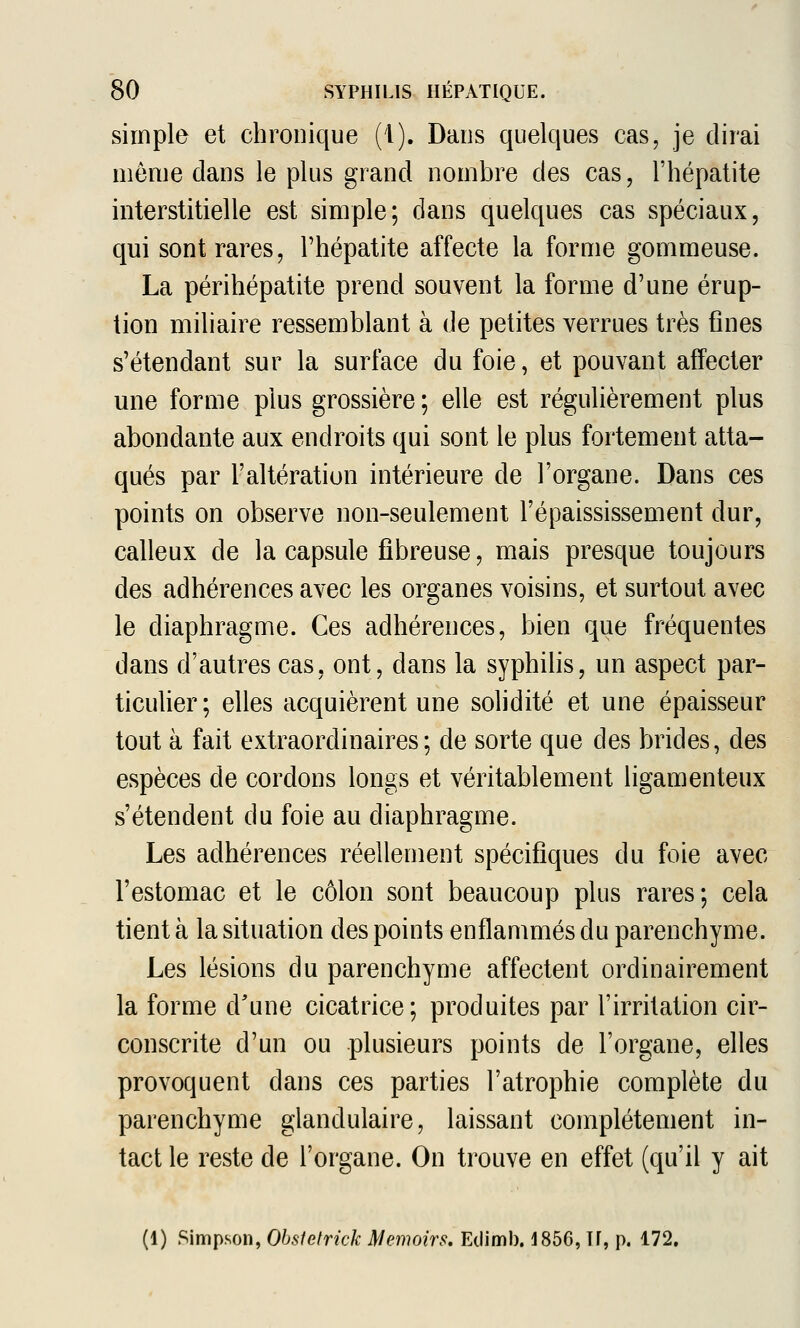 simple et chronique (1). Dans quelques cas, je dirai môme dans le plus grand nombre des cas, l'hépatite interstitielle est simple; dans quelques cas spéciaux, qui sont rares, l'hépatite affecte la forme gommeuse. La périhépatite prend souvent la forme d'une érup- tion miliaire ressemblant à de petites verrues très fines s'étendant sur la surface du foie, et pouvant affecter une forme plus grossière ; elle est régulièrement plus abondante aux endroits qui sont le plus fortement atta- qués par l'altération intérieure de l'organe. Dans ces points on observe non-seulement l'épaississement dur, calleux de la capsule fibreuse, mais presque toujours des adhérences avec les organes voisins, et surtout avec le diaphragme. Ces adhérences, bien que fréquentes dans d'autres cas, ont, dans la syphilis, un aspect par- ticulier; elles acquièrent une solidité et une épaisseur tout à fait extraordinaires; de sorte que des brides, des espèces de cordons longs et véritablement ligamenteux s'étendent du foie au diaphragme. Les adhérences réellement spécifiques du foie avec l'estomac et le côlon sont beaucoup plus rares; cela tient à la situation des points enflammés du parenchyme. Les lésions du parenchyme affectent ordinairement la forme d'une cicatrice; produites par l'irritation cir- conscrite d'un ou plusieurs points de l'organe, elles provoquent dans ces parties l'atrophie complète du parenchyme glandulaire, laissant complètement in- tact le reste de l'organe. On trouve en effet (qu'il y ait (1) Simpson, Obstefrick Memoirs, Eclimb. 1856, If, p. 172.