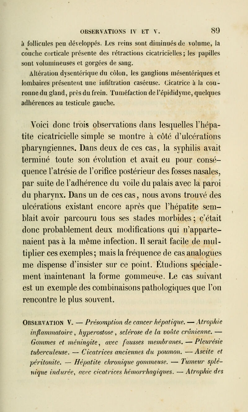 à follicules peu développés. Les reins sont diminués de volume, la couche corticale présente des rétractions cicatricielles; les papilles sont volumineuses et gorgées de sang. Altération dysentérique du C(Mon, les ganglions niésentériques et lombaires présentent une infiltration caséeuse. Cicatrice à la cou- ronne du gland, près du frein. Tuméfaction de l'épididyme, quelques adhérences au testicule gauche. Voici donc trois observations clans lesquelles l'hépa- tite cicatricielle simple se montre à côté d'ulcérations pharyngiennes. Dans deux de ces cas, la syphilis avait terminé toute son évolution et avait eu pour consé- quence l'atrésie de l'orifice postérieur des fosses nasales, par suite de l'adhérence du voile du palais avec la paroi du pharynx. Dans un de ces cas, nous avons trouvé des ulcérations existant encore après que l'hépatite sem- blait avoir parcouru tous ses stades morbides ; c'était donc probablement deux modifications qui n'apparte- naient pas à la même infection. Il serait facile de mul- tiplier ces exemples; mais la fréquence de cas analogues me dispense d'insister sur ce point. Étudions spéciale- ment maintenant la forme gommeuse. Le cas suivant est un exemple des combinaisons pathologiques que l'on rencontre le plus souvent. Observation V. — Présomption de cancer hépatique. —Atrophie inflammatoire, hyperostose, sclérose de la voûte crânienne. — Gommes et méningite^ avec fausses m,embranes. — Pleurésie tuberculeuse. — Cicatrices anciennes du poumon. — Ascite et péritonite. — Hépatite chronique gommeuse. — Tumeur splé- nique indurée, avec cicatrices hémorrhagiques. — Atrophie des