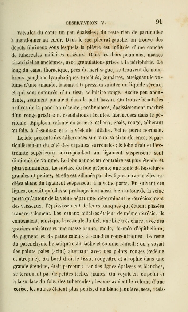 Valvules du cœur un peu épaissies ; du reste rien de particulier à mentionner au cœur. Dans le sac pleural gauche, on trouve des dépôts fibrineux sous lesquels la plèvre est infdtrée d'une couche de tubercules miliaires caséeux. Dans les deux poumons, masses cicatricielles anciennes, avec granulations grises à la périphérie. Le long du canal thoracique, près du nerf vague, se trouvent de nom- breux ganglions lymphatiques tuméfiés, jaunâtres, atteignant le vo- lume d'une amande, laissant à la pression suinter un liquide séreux, et qui sont entourés d'un tissu cellulaire rouge. Ascite peu abon- dante, sédiment purulent dans le petit bassin. On trouve béants les orifices de la ponction récente ; ecchymoses, épaississement marbré d'un rouge grisâtre et exsudations récentes, fibrineuses dans le pé- ritoine. Épiploon refoulé en arrière, calleux, épais, rouge, adhérant au foie, à restou)ac et à la vésicule biliaiie. Veine porte normale. Le foie présente des adhérences sur toute sa circonférence, et par- ticulièrement du côté des capsules surrénales; le lobe droit et l'ex- trémité supérieure correspondant au ligament suspenseur sont diminués de volume. Le lobe gauche au contraire est plus étendu et plus volumineux. La surface du foie présente une foule de bosselures grandes et petites, et elle est sillonée par des lignes cicatricielles ra- diées allant du hgament suspenseur à la veine porte. En suivant ces lignes, on voit qu'elles se prolongeaient aussi bien autour de la veine porte qu'autour de la veine hépatique, déterminant le rétrécissement des vaisseaux, l'épaississement de leurs tunicpies qui étaient plissées transversalement. Les canaux biliaires étaient de même rétrécis ; ils contenaient, ainsi que la vésicule du fiel, une bile très claire, avec des graviers noirâtres et une masse brune, molle, formée d'épithélium, de pigment et de petits calculs à couches concentriques. Le reste du parenchyme hépatique était lâche et comme ramolli ; on y voyait des points pâles (acini) alternant avec des points rouges (œdème et atrophie). Au bord droit le tissu, rougeâtre et atrophié dans une grande étendue, élait parcouru j ar des lignes épaisses et blanches, se terminant par de petites taches jaunes. On voyait en ce point et à la surface du foie, des tubercules ; les uns avaient le volume d'une cerise, les autres étaient plus petits, d'un blanc jaunâtre, secs, résis-