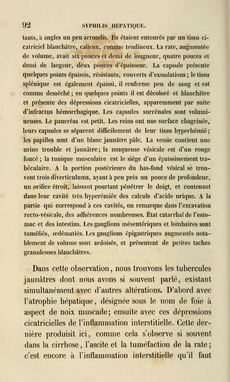 tanls, à angles un peu arrondis. Ils étaient entourés par un tissu ci- catriciel blanchâtre, calleux, comme tendineux. La rate, augmentée de volume, avait six pouces et demi de longueur, quatre pouces et demi de largeur, deux pouces d'épaisseur. La capsule présente quelques points épaissis, résistants, couverts d'exsudations; le tissu splénique est également épaissi, il renferme peu de sang et est comme desséché ; en quelques points il est décoloré et blanchâtre et présente des dépressions cicatricielles, apparemment par suite d'infractus hémorrhagique. Les capsules surrénales sont volumi- neuses. Le pancréas est petit. Les reins ont une surface chagrinée, leurs capsules se séparent difficilement de leur tissu hyperhémié; les papilles sont d'un blanc jaunâtre pâle. La vessie contient une urine trouble et jaunâtre; la muqueuse vésicale est d'un rouge foncé ; la tunique musculaire est le siège d'un épaississement tra- béculaire. A la portion postérieure du bas-fond vésical se trou- vent trois diverticulums, ayant à peu près un pouce de profondeur, un orifice étroit, laissant pourtant pénétrer le doigt, et contenant dans leur cavité très hyperémiée des calculs d'acide urique. A la partie qui correspond à ces cavités, on remarque djans l'excavation recto-vésicale, des adhérences nombreuses. État catarrhal de l'esto- mac et des intestins. Les ganglions mésentériques et lombaires sont tuméfiés, œdématiés. Les ganglions épigastriques augmentés nota- blement de volume sont ardoisés, et présentent de petites taches granuleuses blanchâtres. Dans cette observation, nous trouvons les tubercules jaunâtres dont nous avons si souvent parlé, existant simultanément avec d'autres altérations. D'abord avec l'atrophie hépatique, désignée sous le nom de foie à aspect de noix muscade; ensuite avec ces dépressions cicatricielles de l'inflammation interstitielle. Cette der- nière produisit ici, comme cela s'observe si souvent dans la cirrhose, l'ascite et la tuméfaction de la rate ; c'est encore à l'inflammation interstitielle qu'il faut