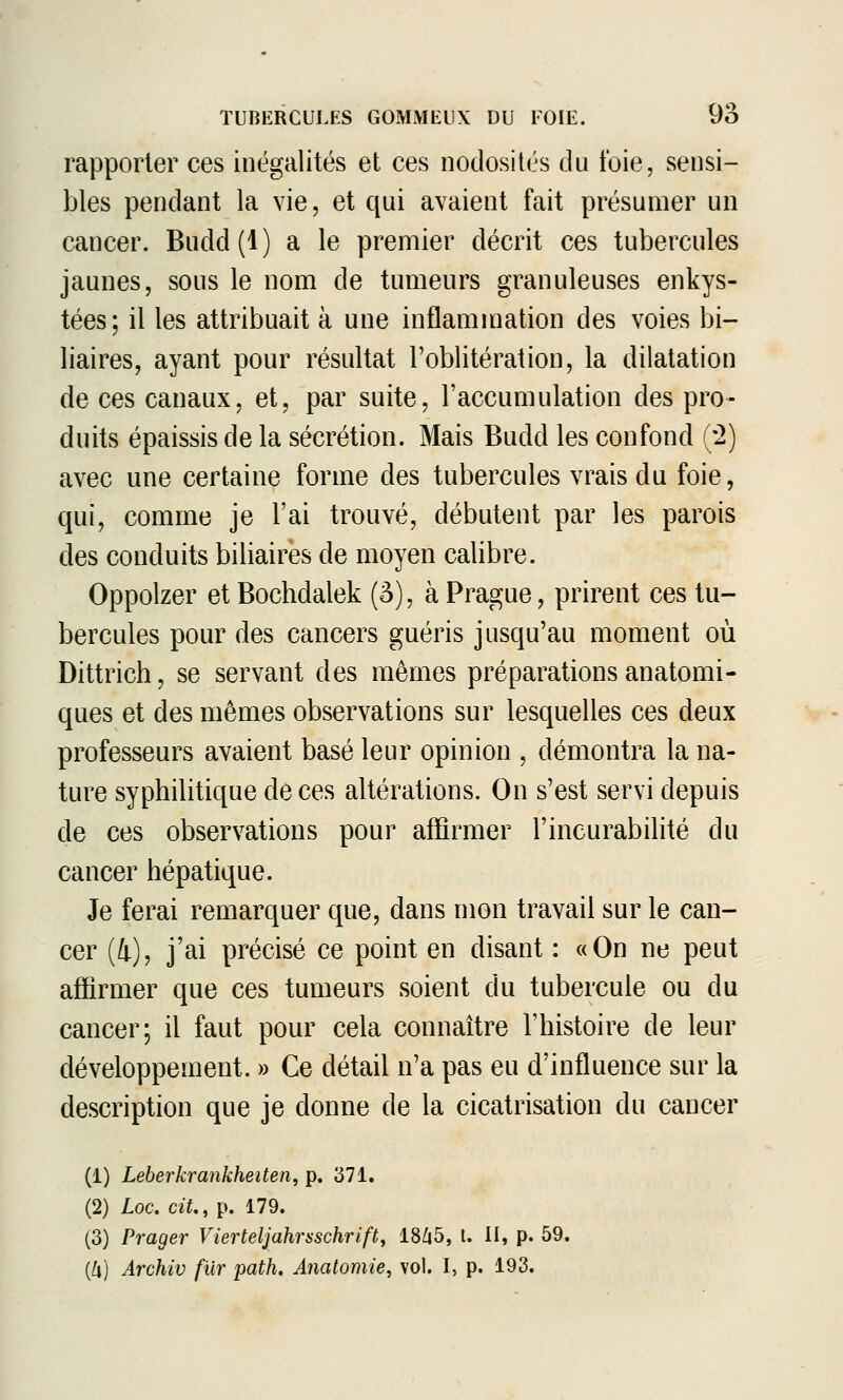 rapporter ces inégalités et ces nodosités du foie, sensi- bles pendant la vie, et qui avaient fait présumer un cancer. Budd (1 ) a le premier décrit ces tubercules jaunes, sous le nom de tumeurs granuleuses enkys- tées; il les attribuait à une inflammation des voies bi- liaires, ayant pour résultat l'oblitération, la dilatation de ces canaux, et, par suite, l'accumulation des pro- duits épaissis de la sécrétion. Mais Budd les confond (2) avec une certaine forme des tubercules vrais du foie, qui, comme je l'ai trouvé, débutent par les parois des conduits biliaires de moyen calibre. Oppolzer et Bochdalek (â), à Prague, prirent ces tu- bercules pour des cancers guéris jusqu'au moment où Dittrich, se servant des mêmes préparations anatomi- ques et des mêmes observations sur lesquelles ces deux professeurs avaient basé leur opinion , démontra la na- ture syphilitique de ces altérations. On s'est servi depuis de ces observations pour affirmer l'incurabilité du cancer hépatique. Je ferai remarquer que, dans mon travail sur le can- cer (4), j'ai précisé ce point en disant : «On ne peut affirmer que ces tumeurs soient du tubercule ou du cancer; il faut pour cela connaître l'histoire de leur développement. » Ce détail n'a pas eu d'influence sur la description que je donne de la cicatrisation du cancer (1) Leberkrankheiten, p. 371. (2) Loc. ciL, p. 179. (3) Prager Vierteljahrsschrifty 18/|5, t. II, p. 59. {k) Archiv fur path, Anatomie, vol. I, p. 193.