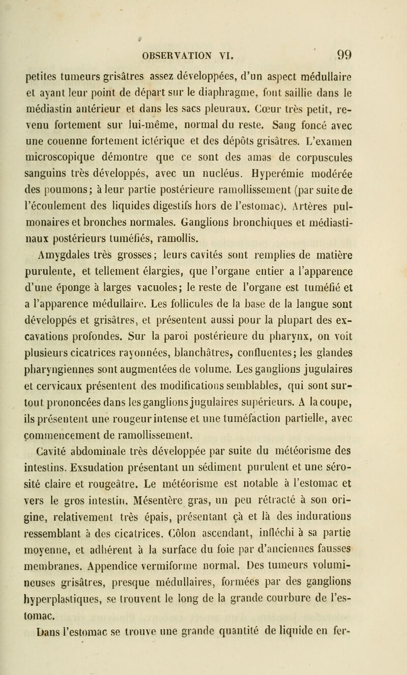 petites tumeurs grisâtres assez développées, d'un aspect médullaire et ayant leur point de départ sur le diaphragme, font saillie dans le médiastin antérieur et dans les sacs pleuraux. Cœur très petit, re- venu fortement sur lui-même, normal du reste. Sang foncé avec une couenne fortement iclérique et des dépôts grisâtres. L'examen microscopique démontre que ce sont des amas de corpuscules sanguins très développés, avec un nucléus. Hyperémie modérée des poumons; à leur partie postérieure ramollissement (par suite de l'écoulement des liquides digestifs hors de l'estomac). Artères pul- monaires et bronches normales. Ganglions bronchiques et médiasti- naux postérieurs tuméfiés, ramollis. Amygdales très grosses; leurs cavités sont remplies de matière purulente, et tellement élargies, que l'organe entier a l'apparence d'une éponge à larges vacuoles; le reste de l'organe est tuméfié et a l'apparence médullaire. Les foUicules de la base de la langue sont développés et grisâtres, et présentent aussi pour la plupart des ex- cavations profondes. Sur la paroi postérieure du pharynx, on voit plusieurs cicatrices rayonnées, blanchâtres, confluentes; les glandes pharyngiennes sont augmentées de volume. Les ganglions jugulaires et cervicaux présentent des modifications semblables, qui sont sur- tout prononcées dans les ganglions jugulaires supérieurs. A la coupe, ils présentent une rougeur intense et une tuméfaction partielle, avec commencement de ramoUissement. Cavité abdominale très développée par suite du météorisrae des intestins. Exsudation présentant un sédiment purulent et une séro- sité claire et rougeâtre. Le météorisme est notable à l'estomac et vers le gros intestin. Mésentère gras, un peu rétracté à son ori- gine, relativement très épais, présentant çà et là des indurations ressemblant à des cicatrices. Côlon ascendant, infléchi à sa partie moyenne, et adhérent à la surface du foie par d'anciennes fausses membranes. Appendice vermiforme normal. Des tumeurs volumi- neuses grisâtres, presque médullaires, formées par des ganglions hyperplastiques, se trouvent le long de la grande courbure de l'es- tomac. Dans l'estomac se trouve une grande quantité de liquide en fer-