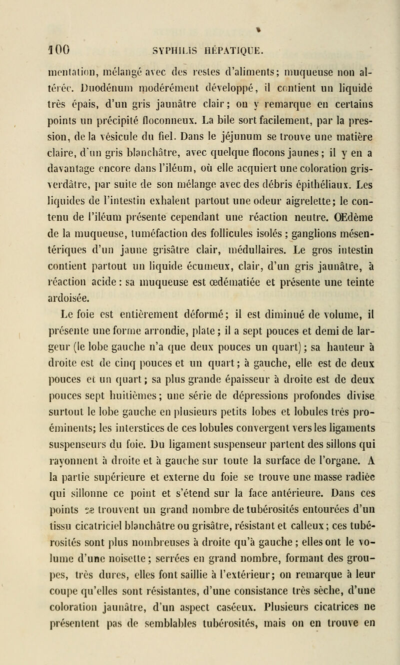 montaiioli, mélangé avec des restes d'aliments; muqueuse non al- térée. Duodénum modérément développé, il contient un liquide très épais, d'un gris jaunâtre clair ; on y remarque en certains points un précipité floconneux. La bile sort facilement, par la pres- sion, de la vésicule du fiel. Dans le jéjunum se trouve une matière claire, d'un gris blanchâtre, avec quelque flocons jaunes; il y en a davantage encore dansl'iléum, où elle acquiert une coloration gris- verdàtre, par suile de son mélange avec des débris épithéliaux. Les liquides de l'intestin exhalent partout une odeur aigrelette; le con- tenu de l'iléum présente cependant une réaction neutre. OEdème de la muqueuse, tuméfaction des follicules isolés ; ganglions mésen- tériques d'un jaune grisâtre clair, médullaires. Le gros intestin contient partout un liquide écumeux, clair, d'un gris jaunâtre, à réaction acide : sa muqueuse est œdématiée et présente une teinte ardoisée. Le foie est entièrement déformé; il est diminué de volume, il présente une forme arrondie, plate ; il a sept pouces et demi de lar- geur (le lobe gauche n'a que deux pouces un quart) ; sa hauteur à droite est de cinq pouces et un quart ; à gauche, elle est de deux pouces et un quart; sa plus grande épaisseur à droite est de deux pouces sept huitièmes; une série de dépressions profondes divise surtout le lobe gauche en plusieurs petits lobes et lobules très pro- éminents; les interstices de ces lobules convergent vers les hgaments suspenseurs du foie. Du ligament suspenseur partent des sillons qui rayonnent à droite et à gauche sur toute la surface de l'organe. A la partie supérieure et externe du foie se trouve une masse radiée qui sillonne ce point et s'étend sur la face antérieure. Dans ces points ?/e trouvent un grand nombre de lubérosités entourées d'un tissu cicatriciel blanchâtre ou grisâtre, résistant et calleux ; ces tubé- rosités sont plus nombreuses à droite qu'à gauche; elles ont le vo- lume d'une noisette; serrées en grand nombre, formant des grou- pes, très dures, elles font saillie h l'extérieur; on remarque à leur coupe qu'elles sont résistantes, d'une consistance très sèche, d'une coloration jaunâtre, d'un aspect caséeux. Plusieurs cicatrices ne présentent pas de semblables lubérosités, mais on en trouve en