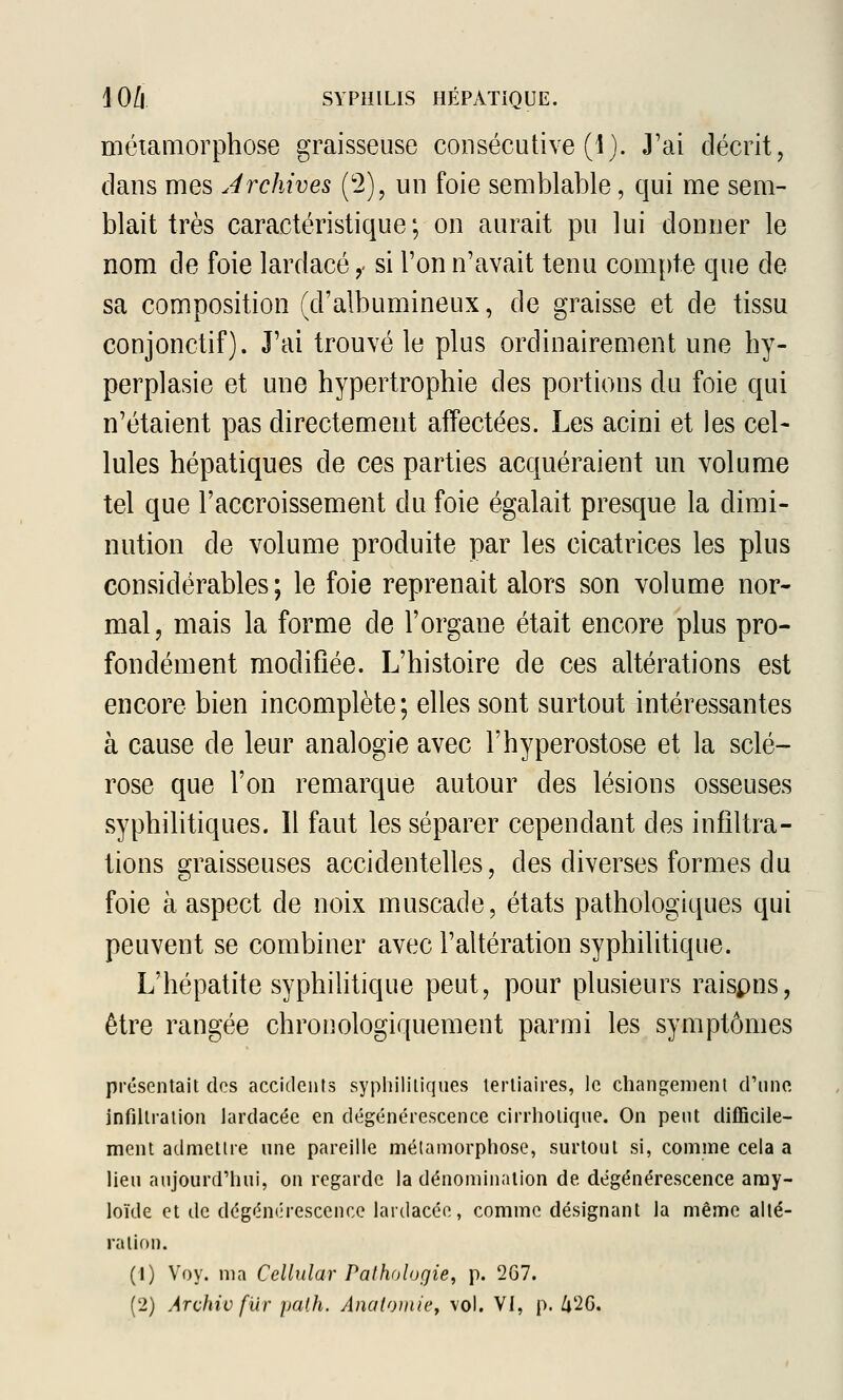 métamorphose graisseuse consécutive (i). J'ai décrit, clans mes Archives (2), un foie semblable, qui me sem- blait très caractéristique; on aurait pu lui donner le nom de foie lardacé,- si l'on n'avait tenu com]:)te que de sa composition (d'albumineux, de graisse et de tissu conjonctif). J'ai trouvé le plus ordinairement une hy- perplasie et une hypertrophie des portions du foie qui n'étaient pas directement affectées. Les acini et les cel- Iules hépatiques de ces parties acquéraient un volume tel que l'accroissement du foie égalait presque la dimi- nution de volume produite par les cicatrices les plus considérables ; le foie reprenait alors son volume nor- mal, mais la forme de l'organe était encore plus pro- fondément modifiée. L'histoire de ces altérations est encore bien incomplète ; elles sont surtout intéressantes à cause de leur analogie avec Fhyperostose et la sclé- rose que l'on remarque autour des lésions osseuses syphilitiques. Il faut les séparer cependant des infiltra- tions graisseuses accidentelles, des diverses formes du foie à aspect de noix muscade, états pathologiques qui peuvent se combiner avec l'altération syphilitique. L'hépatite syphilitique peut, pour plusieurs raispns, être rangée chronologiquement parmi les symptômes présentait des accidents syphililiqiies tertiaires, le changement d'une infiltration lardacée en dégénérescence cirrholique. On peut difficile- ment admettre une pareille métamorphose, surtout si, comme cela a lieu aujourd'hui, on regarde la dénomination de dégénérescence aray- loïde et de dégén(;rescence lardacée, comme désignant la même allé- ration. (1) Voy. ma Cellular Pathologie, p. 2G7.