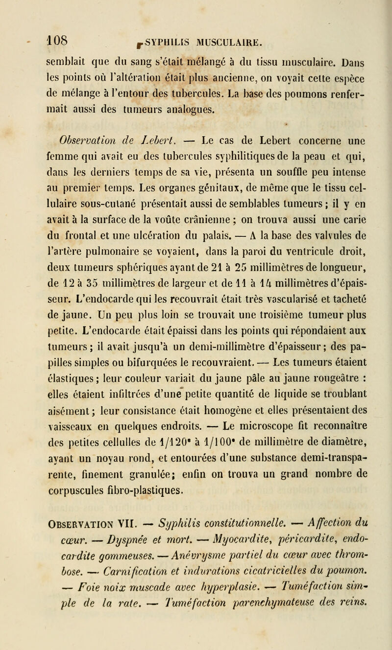 semblait que du sang s'était mélangé à du tissu musculaire. Dans les points où Taltéralion était plus ancienne, on voyait cette espèce de mélange à l'en tour des tubercules. La base des poumons renfer- mait aussi des tumeurs analogues. Observation de Lebert. — Le cas de Lebert concerne une femme qui avait eu des tubercules syphilitiques de la peau et qui, dans les derniers temps de sa vie, présenta un souffle peu intense au premier temps. Les organes génitaux, de même que le tissu cel- lulaire sous-culané présentait aussi de semblables tumeurs ; il y en avait à la surface de la voûte crânienne ; on trouva aussi une carie du frontal et une ulcération du palais. — A la base des valvules de l'artère pulmonaire se voyaient, dans la paroi du ventricule droit, deux tumeurs sphériques ayant de 21 à 25 millimètres de longueur, de 12 à 35 millimètres de largeur et de 11 à \lx millimètres d'épais- seur. L'endocarde qui les recouvrait était très vascularisé et tacheté de jaune. Un peu plus loin se trouvait une troisième tumeur plus petite. L'endocarde était épaissi dans les points qui répondaient aux tumeurs ; il avait jusqu'à un demi-millimètre d'épaisseur ; des pa- pilles simples ou bifurquées le recouvraient. — Les tumeurs étaient élastiques ; leur couleur variait du jaune pâle au jaune rougeâtre : elles étaient infiltrées d'une petite quantité de liquide se troublant aisément; leur consistance était homogène et elles présentaient des vaisseaux en quelques endroits. — Le microscope fit reconnaître des petites celiulles de 1/120' à 1/100* de millimètre de diamètre, ayant un noyau rond, et entourées d'une substance demi-transpa- rente, finement granulée; enfin on trouva un grand nombre de corpuscules fîbro-plastiques. Observation VII. — Syphilis constitutionnelle. — Affection du cœur. — Dyspnée et mort. — Myocardite, péricardite, endo- cardite gommeuses. — Anévrysme partiel du cœur avec throm- lose. — Garnification et indurations cicatricielles du jwumon. — Foie noix muscade avec hyperplasie. — Tuméfaction sim^ pie de la rate. — Tuméfaction parenchymateuse des reins.