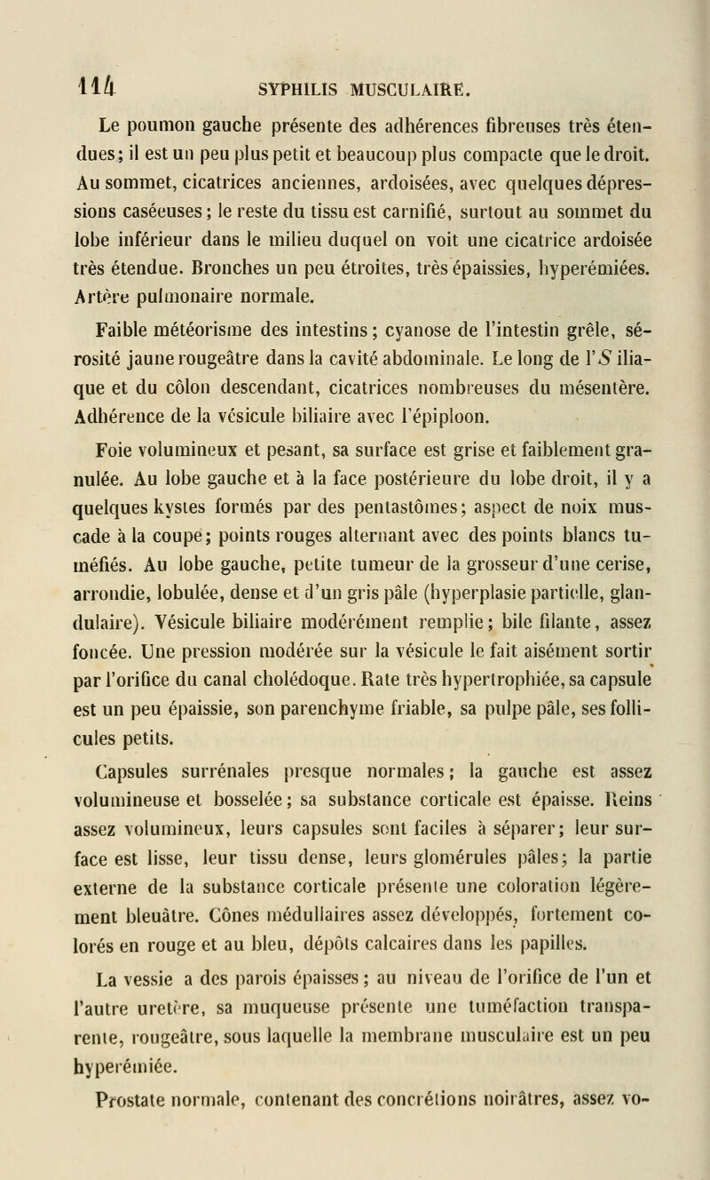 Le poumon gauche présente des adhérences fibreuses très éten- dues ; il est un peu plus petit et beaucoup plus compacte que le droit. Au sommet, cicatrices anciennes, ardoisées, avec quelques dépres- sions caséeuses; le reste du tissu est carnifié, surtout au sommet du lobe inférieur dans le milieu duquel on voit une cicatrice ardoisée très étendue. Bronches un peu étroites, très épaissies, hyperémiées. Artère pulmonaire normale. Faible météorisme des intestins ; cyanose de l'intestin grêle, sé- rosité jaune rougeâtre dans la cavité abdominale. Le long de Y S ilia- que et du côlon descendant, cicatrices nombreuses du mésentère. Adhérence de la vésicule biliaire avec l'épiploon. Foie volumineux et pesant, sa surface est grise et faiblement gra- nulée. Au lobe gauche et à la face postérieure du lobe droit, il y a quelques kystes formés par des pentastômes; aspect de noix mus- cade à la coupe; points rouges alternant avec des points blancs tu- méfiés. Au lobe gauche, petite tumeur de la grosseur d'une cerise, arrondie, lobulée, dense et d'un gris pâle (hyperplasie partielle, glan- dulaire). Vésicule biUaire modérément remplie; bile filante, assez foncée. Une pression modérée sur la vésicule le fait aisément sortir par l'orifice du canal cholédoque. Rate très hypertrophiée, sa capsule est un peu épaissie, son parenchyme friable, sa pulpe pâle, ses folli- cules petits. Capsules surrénales presque normales ; la gauche est assez volumineuse et bosselée; sa substance corticale est épaisse. Reins assez volumineux, leurs capsules sont faciles à séparer; leur sur- face est lisse, leur tissu dense, leurs glomérules pâles; la partie externe de la substance corticale présente une coloration légère- ment bleuâtre. Cônes médullaires assez développés, fortement co- lorés en rouge et au bleu, dépôts calcaires dans les papilles. La vessie a des parois épaisses ; au niveau de l'orifice de l'un et l'autre uretère, sa muqueuse présente une tuméfaction transpa- rente, rougeâtre, sous laquelle la membrane musculaire est un peu hyperémiée. Prostate normale, contenant des concrétions noirâtres, assez vo-