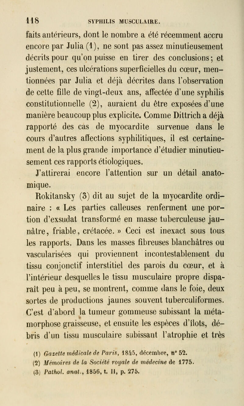 faits antérieurs, dont le nombre a été récemment accru encore par Julia (1), ne sont pas assez minutieusement décrits pour qu'on puisse en tirer des conclusions; et justement, ces ulcérations superGcielles du cœur, men- tionnées par Julia et déjà décrites dans l'observation de cette fille de vingt-deux ans, affectée d'une syphilis constitutionnelle (2), auraient du être exposées d'une manière beaucoup plus explicite. Comme Dittrich a déjà rapporté des cas de myocardite survenue dans le cours d'autres affections syphilitiques, il est certaine- ment de la plus grande importance d'étudier minutieu- sement ces rapports étiologiques. J'attirerai encore l'attention sur un détail anato- mique. Rokitansky (3) dit au sujet de la myocardite ordi- naire : « Les parties calleuses renferment une por- tion d'exsudat transformé en masse tuberculeuse jau- nâtre, friable, crétacée. » Ceci est inexact sous tous les rapports. Dans les masses fibreuses blanchâtres ou vascularisées qui proviennent incontestablement du tissu conjonctif interstitiel des parois du cœur, et à l'intérieur desquelles le tissu musculaire propre dispa- raît peu à peu, se montrent, comme dans le foie, deux sortes de productions jaunes souvent tuberculiformes. C'est d'abord la tumeur gommeuse subissant la méta- morphose graisseuse, et ensuite les espèces d'îlots, dé- bris d'un tissu musculaire subissant l'atrophie et très (1) Gazette médicale âe Paris, 1865, décembre, n 52. (2) Mémoires de la Société royale de médecine de 1775. (3) Pathol. anat., 1856, t. Il, p. 275.