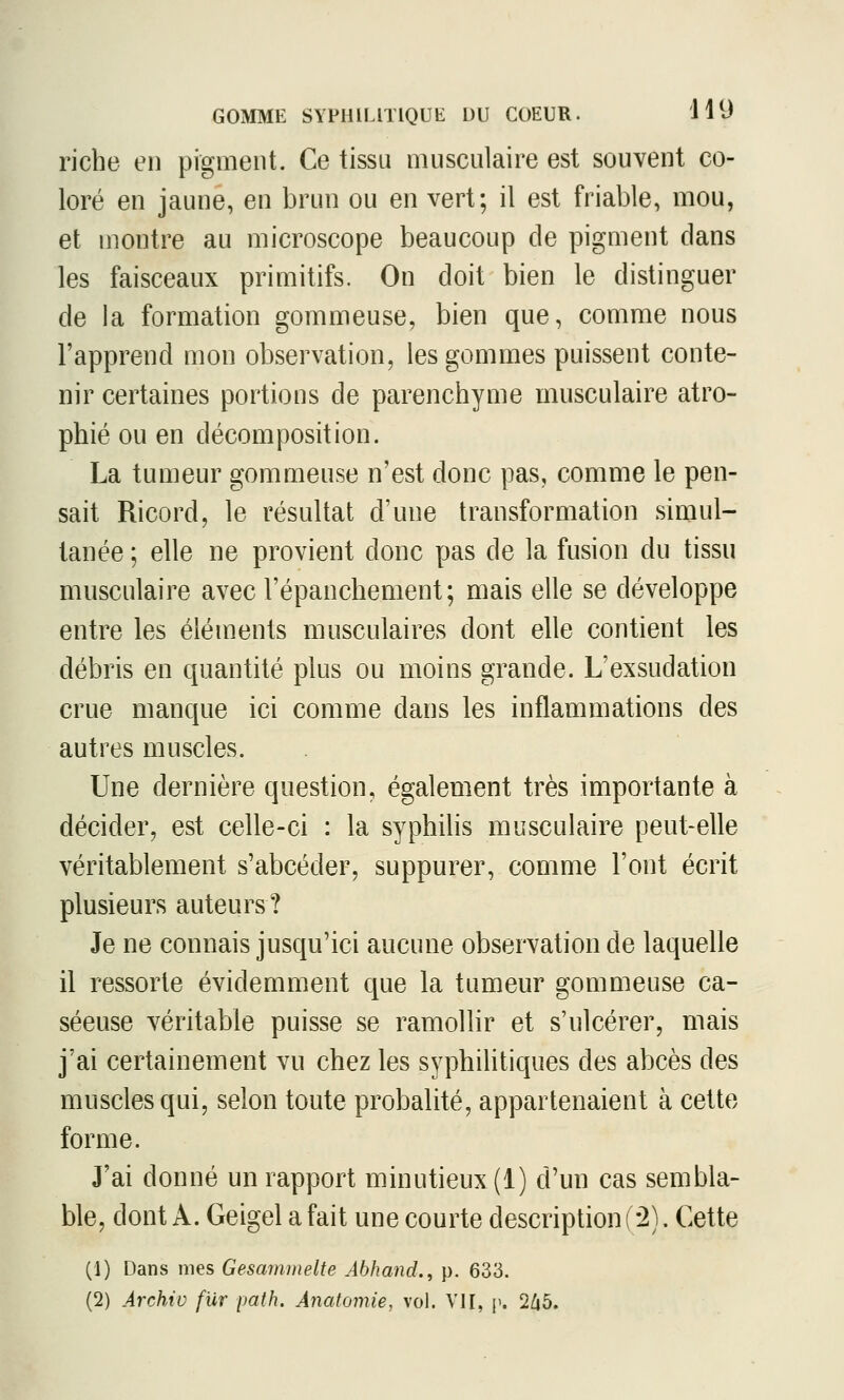 riche en pigment. Ce tissu musculaire est souvent co- loré en jaune, en brun ou en vert; il est friable, mou, et montre au microscope beaucoup de pigment clans les faisceaux primitifs. On doit bien le distinguer de la formation gommeuse, bien que, comme nous l'apprend mon observation, les gommes puissent conte- nir certaines portions de parenchyme musculaire atro- phié ou en décomposition. La tumeur gommeuse n'est donc pas, comme le pen- sait Ricord, le résultat d'une transformation simul- tanée ; elle ne provient donc pas de la fusion du tissu musculaire avec l'épanchement; mais elle se développe entre les éléments musculaires dont elle contient les débris en quantité plus ou moins grande. L'exsudation crue manque ici comme dans les inflammations des autres muscles. Une dernière question, également très importante à décider, est celle-ci : la syphiHs musculaire peut-elle véritablement s'abcéder, suppurer, comme l'ont écrit plusieurs auteurs? Je ne connais jusqu'ici aucune observation de laquelle il ressorte évidemment que la tumeur gommeuse ca- séeuse véritable puisse se ramollir et s'ulcérer, mais j'ai certainement vu chez les syphilitiques des abcès des muscles qui, selon toute probalité, appartenaient à cette forme. J'ai donné un rapport minutieux (1) d'un cas sembla- ble, dont A. Geigel a fait une courte description ( 2). Cette (1) Dans mes Gesammelte Abhand., p. 633. (2) Archiv fur path. Anatomie, vol. VII, y. 'Ihb.