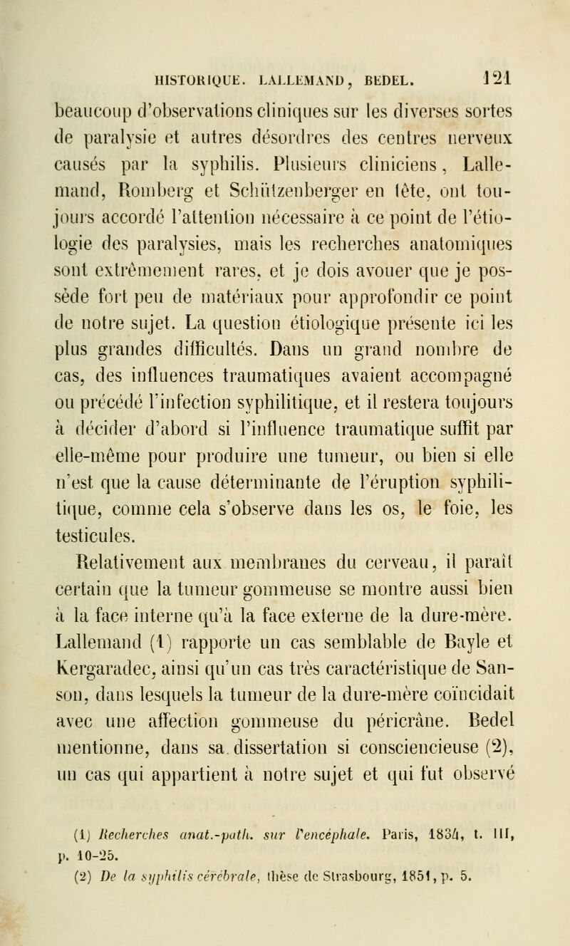 beaucoup d'observations cliniques sur les diverses sortes de paralysie et autres désordres des centres nerveux causés par la syphilis. Plusieurs cliniciens, Lalle- mand, Roniberg et Scliiilzenberger en lète, ont tou- jours accordé l'attention nécessaire à ce point de l'étio- logie des paralysies, mais les recherches anatorniques sont extrêmement rares, et je dois avouer que je pos- sède fort peu de matériaux pour approfondir ce point de notre sujet. La question étiologique présente ici les plus grandes difficultés. Dans un grand nombre de cas, des influences traumatiques avaient accompagné ou précédé l'infection syphilitique, et il restera toujours à décider d'abord si l'influence traumatique suffit par elle-même pour produire une tumeur, ou bien si elle n'est que la cause déterminante de l'éruption syphili- tique, comme cela s'observe dans les os, le foie, les testicules. Relativement aux membranes du cerveau, il paraît certain que la tumeur gommeuse se montre aussi bien à la face interne qu'à la face externe de la dure-mère. Lallemand (1) rapporte un cas semblable de Bayle et Kergaradec, ainsi qu'un cas très caractéristique de San- son, dans lesquels la tumeur de la dure-mère coïncidait avec une affection gommeuse du péricrâne. Bedel mentionne, dans sa. dissertation si consciencieuse (2), un cas qui appartient à notre sujet et qui fut observé (1) Recherches anat.-path. sur l'encéphale. Paris, 183/|, t. Ilf, j). 10-25. (2) De la !>yphilis cérébrale, ilièse de Strasbourg, 1851, p. 5.