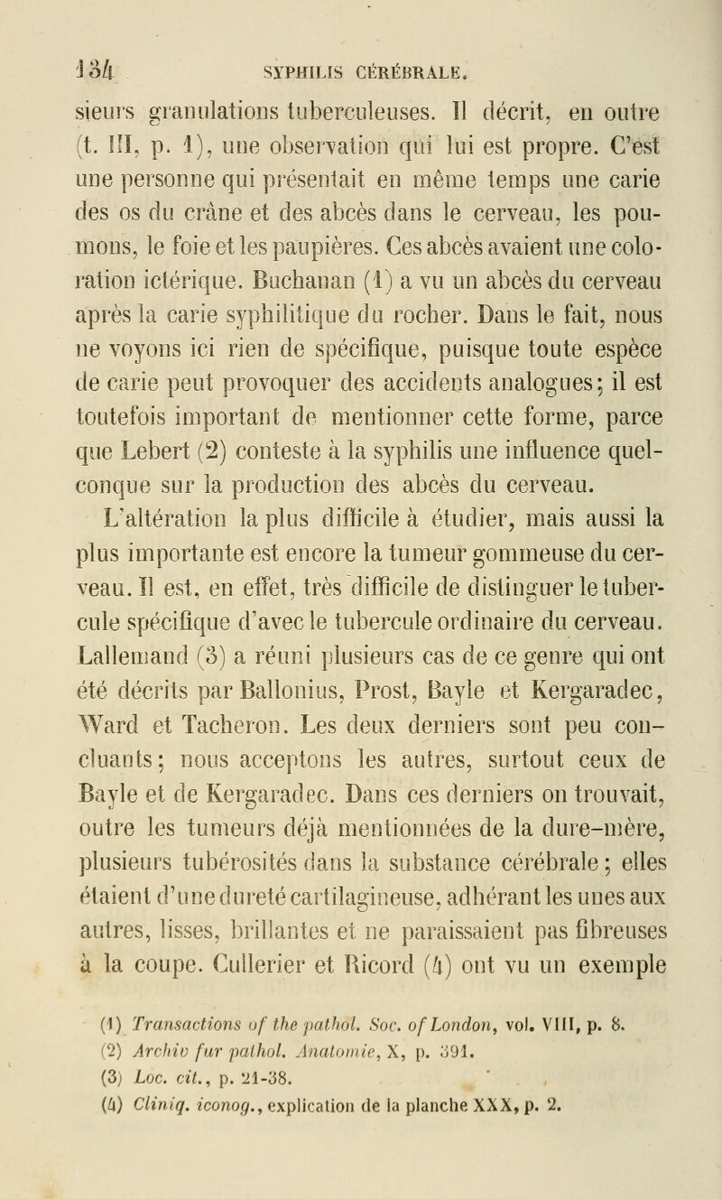 sieurs granulatioDS tuberculeuses. îl décrit, en outre (t. ni, p. 1), une observation qui lui est propre. C'^st une personne qui présentait en même temps une carie des os du crâne et des abcès dans le cerveau, les pou- mons, le foie et les paupières. Ces abcès avaient une colo- ration ictérique. Buchanan (1) a vu un abcès du cerveau après la carie syphilitique du rocher. Dans le fait, nous ne voyons ici rien de spécifique, puisque toute espèce de carie peut provoquer des accidents analogues ; il est toutefois important de mentionner cette forme, parce que Lebert (2) conteste à la syphilis une influence quel- conque sur la production des abcès du cerveau. L'altération la plus difficile à étudier, mais aussi la plus importante est encore la tumeur gommeuse du cer- veau, ïl est, en effet, très difficile de distinguer le tuber- cule spécifique d'avec le tubercule ordinaire du cerveau. Lalleniand (3) a réuni plusieurs cas de ce genre qui ont été décrits par Ballonius, Prost, Bayle et Kergaradec, Ward et Tâcheron. Les deux derniers sont peu con- cluants; nous acceptons les autres, surtout ceux de Bayle et de Kergaradec. Dans ces derniers on trouvait, outre les tumeurs déjà mentionnées de la dure-nière, plusieurs tubérosités dans la substance cérébrale ; elles étaient d'une dureté cartilagineuse, adhérant les unes aux autres, lisses, brillantes et ne paraissaient pas fibreuses à la coupe. Cullerier et Bicord (/i) ont vu un exemple (1) Transactions of the pathol. Soc. ofLondon, vol. VUI, p. 8. (2) Arofiiv fur palhol. Anatomie, X, p. o91. (3) Loc. cit., p. 21-38.