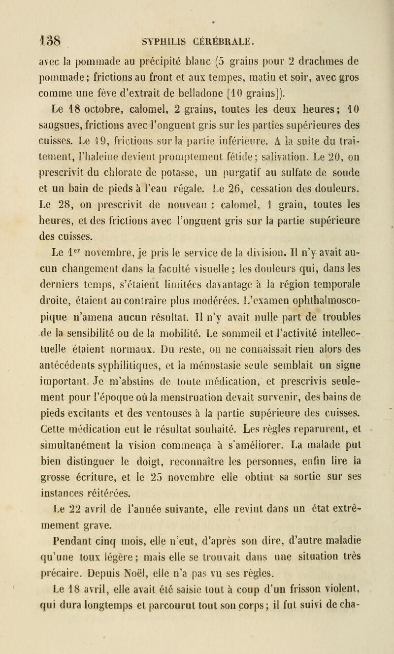 avec îa pommade au précipité blanc (5 grains pour 2 drachmes de pommade; frictions au front et aux tempes, matin et soir, avec gros comme une fève d'extrait de beiiadone [10 grains]). Le 18 octobre, calomel, 2 grains, toutes les deux heures; 10 sangsues, frictions avec i'onguent gris sur les parties supérieures des cuisses. Le 19, frictions sur la partie inférieure. Â îa suite du trai- tement, l'haleine devient promplement fétide; salivation. Le 20, on prescrivit du chlorate de potasse, un purgatif au sulfate de soude et un bain de pieds à l'eau régale. Le 26, cessation des douleurs. Le 28, on j)rescrivit de nouveau : calomel, 1 grain, toutes les heures, et des frictions avec l'onguent gris sur la partie supérieure des cuisses. Le 1^^ novembre, je pris le service de la division. Il n'y avait au- cun changement dans la faculté visuelle ; les douleurs qui, dans les derniers temps, s'étaient limitées davantage à la région temporale droite, étaient au contraire plus modérées. L'examen ophthalmosco- pique n'amena aucun résultat. Il n'y avait nulle part de troubles de la sensibilité ou de la mobilité. Le sommeil et l'activité intellec- tuelle étaient normaux. Du reste, on ne coniîaissait rien alors des antécédents syphilitiques, et la ménostasie seule semblait un signe important. Je m'abstins de toute médication, et prescrivis seule- ment pour l'épocjue où la menstruation devait survenir, des bains de pieds excitants et des ventouses à la partie supérieure des cuisses. Cette médication eut le résultat souhaité. Les règles reparurent, et simultanément la vision commença à s'améliorer. La malade put bien distinguer le doigt, reconnaître les personnes, enfm lire la grosse écriture, et le 25 novembre elle obtint sa sortie sur ses instances réitérées. Le 22 avril de l'année suivante, elle revint dans un état extrê- mement grave. Pendant cinq mois, elle n'eut, d'après son dire, d'autre maladie qu'une toux légère; mais elle se trouvait dans une situation très précaire. Depuis Noël, elle n'a pas vu ses règles. Le 18 avril, elle avait été saisie tout à coup d'un frisson violent, qui dura longtemps et [)arcourut tout son corps; il fut suivi de cha-