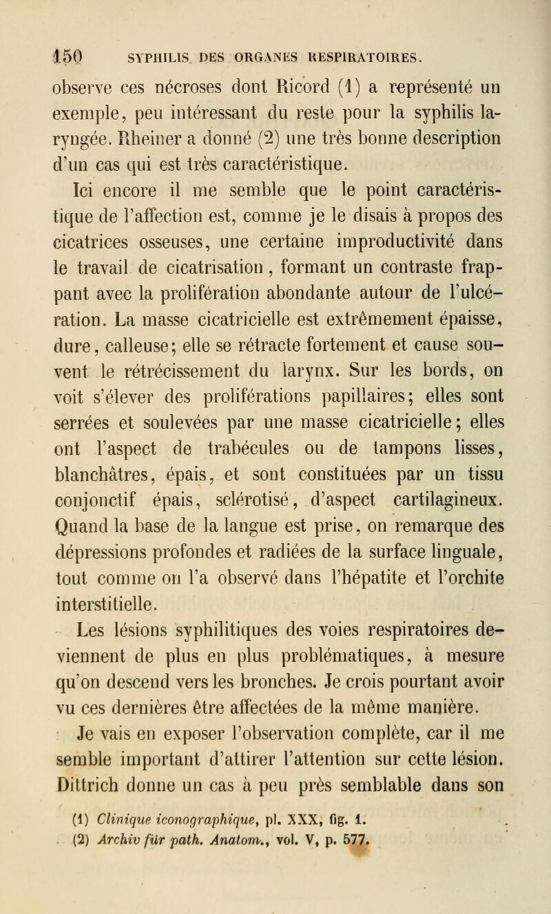 observe ces nécroses dont Ricord (1) a représenté un exemple, peu intéressant du reste pour la syphilis la- ryngée. Rheiner a donné (2) une très bonne description d'un cas qui est très caractéristique. Ici encore il me semble que le point caractéris- tique de l'affection est, comme je le disais à propos des cicatrices osseuses, une certaine improductivité dans le travail de cicatrisation, formant un contraste frap- pant avec la prolifération abondante autour de l'ulcé- ration. La masse cicatricielle est extrêmement épaisse, dure, calleuse; elle se rétracte fortement et cause sou- vent le rétrécissement du larynx. Sur les bords, on voit s'élever des proliférations papillaires; elles sont serrées et soulevées par une masse cicatricielle ; elles ont l'aspect de trabécules ou de tampons lisses, blanchâtres, épais, et sont constituées par un tissu conjonctif épais, sclérotisé, d'aspect cartilagineux. Quand la base de la langue est prise, on remarque des dépressions profondes et radiées de la surface linguale, tout comme on l'a observé dans l'hépatite et l'orchite interstitielle. Les lésions syphilitiques des voies respiratoires de- viennent de plus en plus problématiques, à mesure qu'on descend vers les bronches. Je crois pourtant avoir vu ces dernières être affectées de la même manière. Je vais en exposer l'observation complète, car il me semble important d'attirer l'attention sur cette lésion. Dittrich donne un cas à peu près semblable dans son (1) Clinique iconographique^ pi. XXX, fig. 1. . (2) Archiv fur path. Anatom,^ vol. V, p. 577.