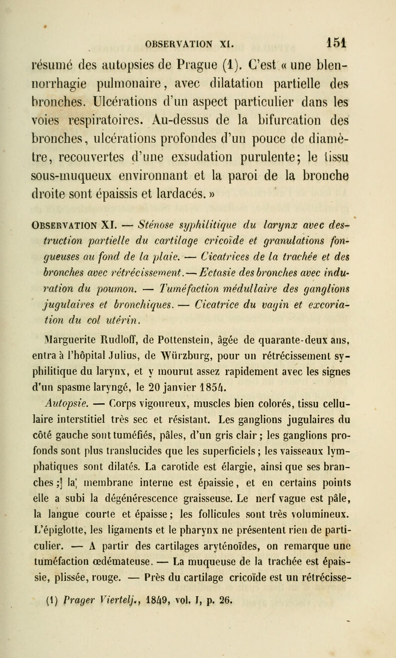 résumé des autopsies cle Prague (1). C'est « une blen- uorrhagie pulniouaire, avec dilatation partielle des bronches. Ulcérations d'un aspect particulier dans les voies respiratoires. Au-dessus de la bifurcation des bronches, ulcérations profondes d'un pouce de diamè- tre, recouvertes d'une exsudation purulente; le tissu sous-muqueux environnant et la paroi de la bronche droite sont épaissis et lardacés. » Observation XI. — Sténose syphilitique du larynx avec des- truction partielle du cartilage cricoïde et granulations foU' gueuses au fond de la plaie. — Cicatrices de la trachée et des bronches avec rétrécissement.—'Ectasie des bronches avec indu- ration du poumon. — Tuméfaction médullaire des ganglions jugulaires et bronchiques. — Cicatrice du vagin et excoria- tion du col utérin. Marguerite Rudloff, de Pottenstein, âgée de quarante-deux ans, entra à l'hôpital Julius, de Wurzburg, pour un rétrécissement sy- philitique du larynx, et y mourut assez rapidement avec les signes d'un spasme laryngé, le 20 janvier 185^. Autopsie. — Corps vigoureux, muscles bien colorés, tissu cellu- laire interstitiel très sec et résistant. Les ganglions jugulaires du côté gauche sont tuméfiés, pâles, d'un gris clair ; les ganglions pro- fonds sont plus translucides que les superficiels ; les vaisseaux lym- phatiques sont dilatés. La carotide est élargie, ainsi que ses bran- ches ;] la', membrane interne est épaissie, et en certains points elle a subi la dégénérescence graisseuse. Le nerf vague est pâle, la langue courte et épaisse; les follicules sont très volumineux. L'épiglotte, les ligaments et le pharynx ne présentent rien de parti- culier. — A partir des cartilages aryténoïdes, on remarque une tuméfaction œdémateuse. — La muqueuse de la trachée est épais- sie, plissée, rouge. — Près du cartilage cricoïde est un rétrécisse- (1) Prager Viertelj., 18Zj9, vol. I, p. 26.