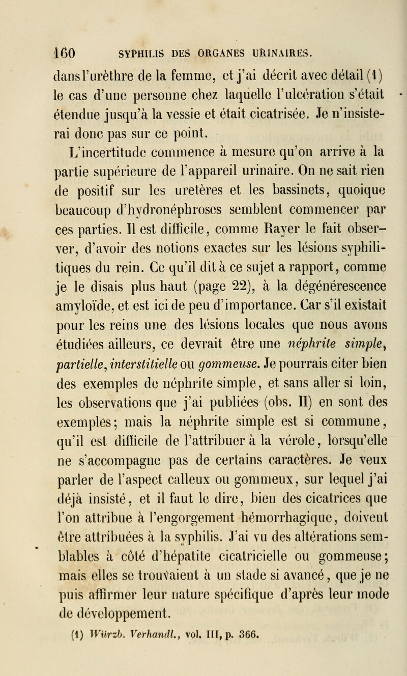 clansl'urèthre de la femme, et j'ai décrit avec détail (l) le cas d'une personne chez laquelle l'ulcération s'était étendue jusqu'à la vessie et était cicatrisée. Je n'insiste- rai donc pas sur ce point. L'incertitude commence à mesure qu'on arrive à la partie supérieure de l'appareil urinaire. On ne sait rien de positif sur les uretères et les bassinets, quoique beaucoup d'hydronéphroses semblent commencer par ces parties. Il est difficile, comme Rayer le fait obser- ver, d'avoir des notions exactes sur les lésions syphili- tiques du rein. Ce qu'il dit à ce sujet a rapport, comme je le disais plus haut (page 22), à la dégénérescence amyloïde, et est ici de peu d'importance. Car s'il existait pour les reins une des lésions locales que nous avons étudiées ailleurs, ce devrait être une néphrite simple^ partielle, interstitielle ou gommeuse. Je pourrais citer bien des exemples de néphrite simple, et sans aller si loin, les observations que j'ai publiées (obs. II) en sont des exemples; mais la néphrite simple est si commune, qu'il est difficile de l'attribuer à la vérole, lorsqu'elle ne s'accompagne pas de certains caractères. Je veux parler de l'aspect calleux ou gommeux, sur lequel j'ai déjà insisté, et il faut le dire, bien des cicatrices que l'on attribue à l'engorgement hémorrhagique, doivent être attribuées à la syphilis. J'ai vu des altérations sem- blables à côté d'hépatite cicatricielle ou gommeuse; mais elles se trouvaient à un stade si avancé, que je ne puis affirmer leur nature spécifique d'après leur mode de développement.