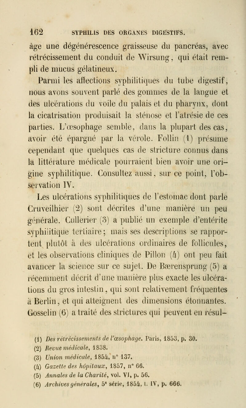 âge une dégénérescence graisseuse du pancréas, avec rétrécissement du conduit de Wirsung, qui était rem- pli de mucus gélatineux. Parmi les afïections syphilitiques du tube digestif, nous avons souvent parlé des gommes de la langue et dés ulcérations du voile du palais et du pharynx, dont la cicatrisation produisait la sténose et l'atrésie de ces parties. L'œsophage semble, dans la plupart des cas, avoir été épargné par la vérole. FoUin (i) présume cependant que quelques cas de stricture connus dans la littérature médicale pourraient bien avoir une ori- gine syphilitique. Consultez aussi, sur ce point, l'ob- servation ÎY. Les ulcérations syphilitiques de l'estomac dont parle Cruveilhier (2) sont décrites d'une manière un peu générale. CuUerier (3) a publié un exemple d'entérite syphilitique tertiaire ; mais ses descriptions se rappor- tent^ plutôt à des ulcérations ordinaires de follicules, et les observations cliniques de Pillon (i) ont peu fait avancer la science sur ce sujet. De Baerensprung (5) a récemment décrit d'une manière plus exacte les ulcéra- tions du gros intestin, qui sont relativement fréquentes à Berlin, et qui atteignent des dimensions étonnantes. Gosselin (6) a traité des strictures qui peuvent en résul- (1) Des rétrécissements de l'œsophage, Paris, 1853, p. 30. (2) Bévue médicale, 1838. (3) Union médicale, 185Zi, ii° 137. (Zi) Gazette des hôpitaux, 1857, n 66. (5) Annales de la Charité, vol. Vi, p. 56. (6) Archives générales, 5* série, 185/j, l. IV, p. 666.