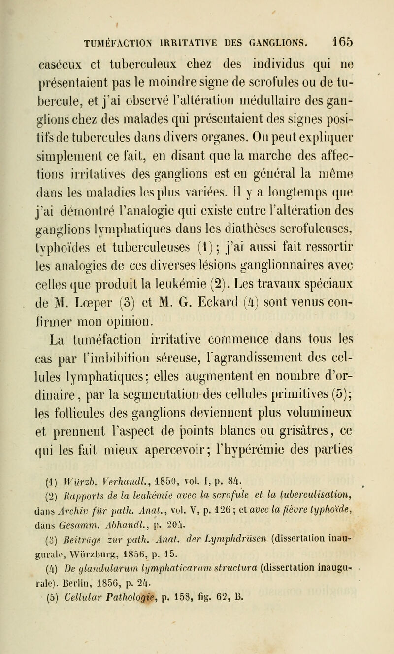 caséeux et tuberculeux chez des individus qui ne présentaient pas le moindre signe de scrofules ou de tu- bercule, et j'ai observé Taltération médullaire des gan- glions chez des malades qui présentaient des signes posi- tifs de tubercules dans divers organes. On peut expliquer simplement ce fait, en disant que la marche des affec- tions irritatives des ganglions est en général la même dans les maladies les plus variées, il y a longtemps que j'ai démontré l'analogie qui existe entre l'altération des ganglions lymphatiques dans les dialhèses scrofuleuses, typhoïdes et tuberculeuses (1); j'ai aussi fait ressortir les analogies de ces diverses lésions ganglionnaires avec celles que produit la leukémie (2). Les travaux spéciaux de M. Lœper (o) et M. G. Eckard {li) sont venus con- firmer mon opinion. La tuméfaction irritative commence dans tous les cas par l'imbibition séreuse, l'agrandissement des cel- lules lymphatiques; elles augmentent en nombre d'or- dinaire , par la segmentation des cellules primitives (5); les follicules des ganglions deviennent plus volumineux et prennent l'aspect de points blancs ou grisâtres, ce qui les fait mieux apercevoir; l'hypérémie des parties (1) Wiirzb. Verhandl., 1850, vol. I, p. 8/i. (2) Rapports de la leukémie avec la scrofule et la tuberculisation, dans Archiv fur path. Anat., vol. V, p. 126 ; et avec la fièvre typhoïde, dans Gesamm. Abhandl., p. '20^^. (3) Beitrage zur path. Anat. der Lymphdriisen (disscrtalioii inau- gurale, Wiirzburg, 1856, p. 15. {[]) De glandularum lymphaticarwm structura (dissertation inaugu- rale). Berlin, 1856, p. 2Zi. (5) Cellular Pathologie, p. 158, fig. 62, B.