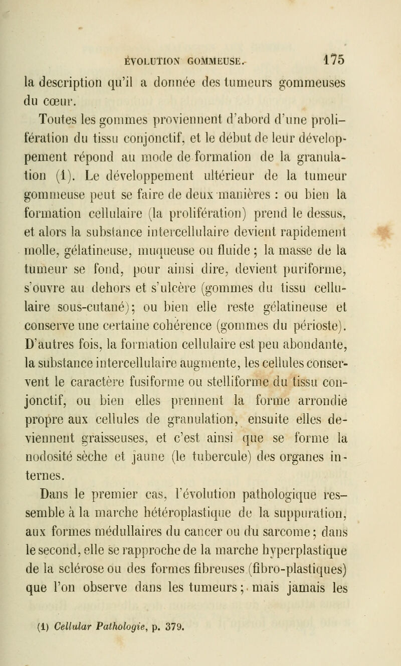 la description qu'il a donnée des tumeurs gommeuses du cœur. Toutes les gommes proviennent d'abord d'une proli- fération du tissu conjonctif, et le début de leur dévelop- pement répond au mode de formation de la granula- tion (1). Le développement ultérieur de la tumeur gommeuse peut se faire de deux manières : ou bien la formation cellulaire (la prolifération) prend le dessus, et alors la substance intercellulaire devient rapidement molle, gélatineuse, muqueuse ou fluide ; la masse de la tumeur se fond, pour ainsi dire, devient puriforme, s'ouvre au dehors et s'ulcère (gommes du tissu cellu- laire sous-cutané); ou bien elle reste gélatineuse et conserve une certaine cohérence (gommes du périoste). D'autres fois, la formation cellulaire est peu abondante, la substance intercellulaire augmente, les cellules conser- vent le caractère fusiforme ou stelliforme du tissu con- jonctif, ou bien elles prennent la forme arrondie propre aux cellules de granulation, ensuite elles de- viennent graisseuses, et c'est ainsi que se forme la nodosité sèche et jaune (le tubercule) des organes in- ternes. Dans le premier cas, l'évolution pathologique res- semble à la marche hétéroplastique de la suppuration, aux formes médullaires du cancer ou du sarcome ; dans le second, elle se rapproche de la marche hyperplastique delà sclérose ou des formes fibreuses (fîbro-plastiques) que l'on observe dans les tumeurs ;. mais jamais les