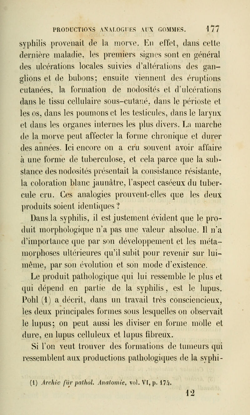 syphilis provenait de la morve. En effet, tlaus cette dernière maladie, les premiers signes sont en général des nlcérations locales suivies d'altérations des gan- glions et de bubons; ensuite viennent des éruptions cutanées, la formation de nodosités et d'ulcérations dans le tissu cellulaire sous-cutané, dans le périoste et les os, dans les poumons et les testicules, dans le larynx et dans les organes internes les plus divers. La marche de la morve peut affecter la forme chronique et durer des années. Ici encore on a cru souvent avoir affaire à une forme de tuberculose, et cela parce que la sub- stance des nodosités présentait la consistance résistante, la coloration blanc jaunâtre, l'aspect caséeux du tuber- cule cru. Ces analogies prouvent-elles que les deux produits soient identiques ? Dans la syphilis, il est justement évident que le pro- duit morphologique n'a pas une valeur absolue. Il n'a d'importance que par son développement et les méta- morphoses ultérieures qu'il subit pour revenir sur lui- même, par son évolution et son mode d'existence. Le produit pathologique qui lui ressemble le plus et qui dépend en partie de la syphilis, est le lupus. Pohl (1) a décrit, dans un travail très consciencieux, les deux principales formes sous lesquelles on observait le lupus; on peut aussi les diviser en forme molle et dure, en lupus celluleux et lupus fibreux. Si l'on veut trouver des formations de tumeurs qui ressemblent aux productions pathologiques de la syphi- (1) Archiv fur pathoi Anatomie, vol. Vf, p. 17Zi. 12