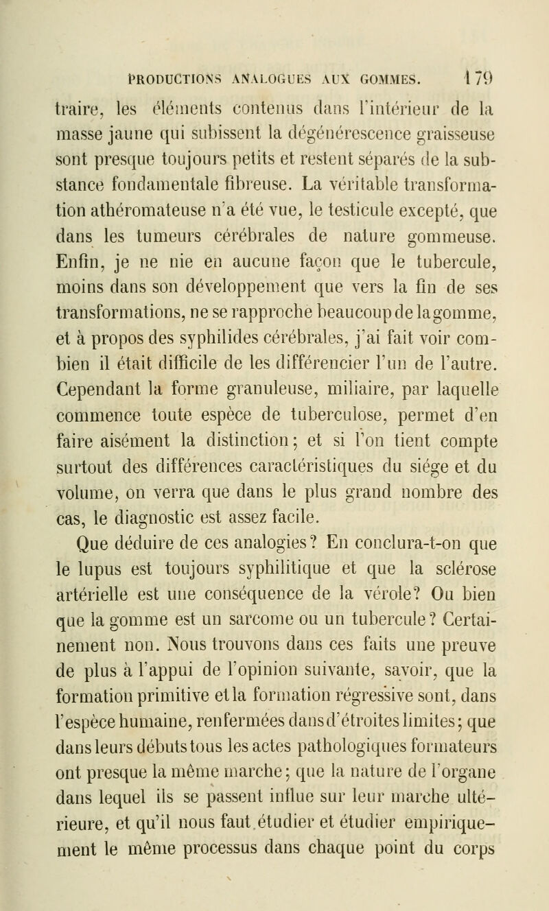 traire, les éléments contenus dans rintérienr de la masse jaune qui subissent la dégénérescence graisseuse sont presque toujours petits et restent séparés de la sub- stance fondamentale fibreuse. La véritable transforma- tion athéromateuse n'a été vue, le testicule excepté, que dans les tumeurs cérébrales de nature gommeuse. Enfin, je ne nie en aucune façon que le tubercule, moins dans son développement que vers la fin de ses transformations, ne se rapproche beaucoup de la gomme, et à propos des syphilides cérébrales, j'ai fait voir com- bien il était difficile de les différencier l'un de l'autre. Cependant la forme granuleuse, miliaire, par laquelle commence toute espèce de tuberculose, permet d'en faire aisément la distinction ; et si Ton tient compte surtout des différences caractéristiques du siège et du volume, on verra que dans le plus grand nombre des cas, le diagnostic est assez facile. Que déduire de ces analogies? En conclura-t-on que le lupus est toujours syphilitique et que la sclérose artérielle est une conséquence de la vérole? Ou bien que la gomme est un sarcome ou un tubercule? Certai- nement non. Nous trouvons dans ces faits une preuve de plus à l'appui de l'opinion suivante, savoir, que la formation primitive et la formation régressive sont, dans l'espèce humaine, renfermées dans d'étroites limites ; que dans leurs débuts tous les actes pathologiques formateurs ont presque la même marche; que la nature de l'organe dans lequel ils se passent influe sur leur marche ulté- rieure, et qu'il nous faut.étudier et étudier empirique- ment le même processus dans chaque point du corps