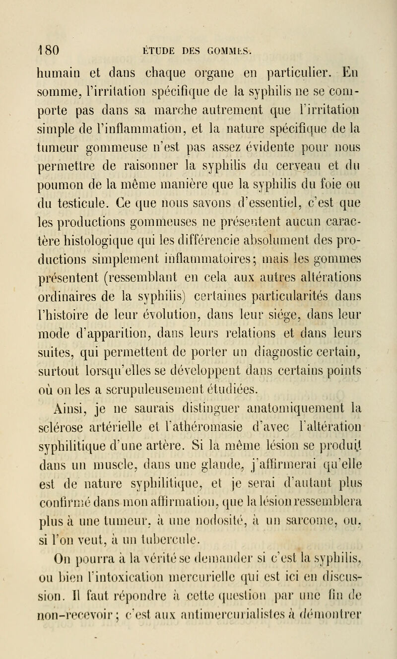 humain et dans chaque organe en particulier. En somme, l'irritation spécifique cle la syphilis ne se com- porte pas dans sa marche autrement que l'irritation simple de l'inflammation, et la nature spécifique de la tumeur gommeuse n'est pas assez évidente pour nous permettre de raisonner la syphilis du cerveau et du poumon de la même manière que la syphilis du foie ou du testicule. Ce que nous savons d'essentiel, c'est que les productions gommeuses ne présentent aucun carac- tère histologique qui les différencie absolument des pro- ductions simplement inflammatoires; mais les gommes présentent (ressemblant en cela aux autres altérations ordinaires de la syphilis) certaines particularités dans l'histoire de leur évolution, dans leur siège, dans leur mode d'apparition, dans leurs relations et dans leurs suites, qui permettent de porter un diagnostic certain, surtout lorsqu'elles se développent dans certains points où on les a scrupuleusement étudiées. Ainsi, je ne saurais distinguer anatomiquement la sclérose artérielle et fathéromasie d'avec raltération syphilitique d'une artère. Si la même lésion se produit dans un muscle, dans une glande, j'affirmerai qu'elle est de nature syphilitique, et je serai d'autant plus confirmé dans mon affirmation, que la lésion ressemblera plus à une tumeur, à une nodosité, à un sarcome, ou, si l'on veut, à un tubercule. On pourra à la vérité se den^ander si c'est la syphilis, ou bien fintoxication mercurielle qui est ici en discus- sion. Il faut répondre à cette (piestion ])ar une fin de non-recevoir ; c'est aux antimercuiialisles à démontrer