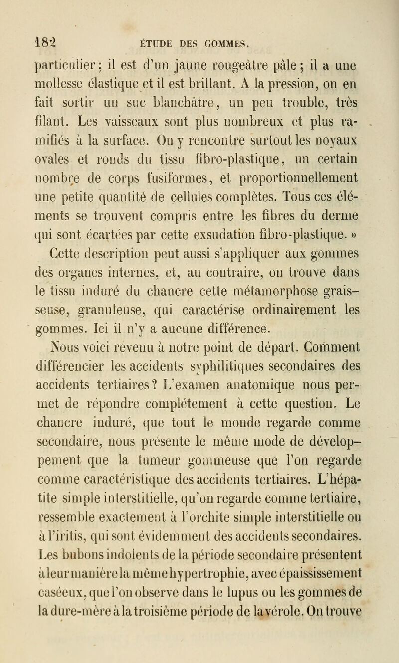 particulier; il est cPiin jaune rougeàtre pâle; il a une mollesse élastique et il est brillant. A la pression, on en fait sortir un suc blanchâtre, un peu trouble, très filant. Les vaisseaux sont plus nombreux et plus ra- mifiés à la surface. On y rencontre surtout les noyaux ovales et ronds du tissu fibro-plastique, un certain nombre de corps fusiformes, et proportionnellement une petite quantité de cellules complètes. Tous ces élé- ments se trouvent compris entre les fibres du derme qui sont écartées par cette exsudation fibro-plastique. » Cette description peut aussi s'appliquer aux gommes des organes internes, et, au contraire, on trouve dans le tissu induré du chancre cette métamorphose grais- seuse, granuleuse, qui caractérise ordinairement les gommes. Ici il n'y a aucune différence. Nous voici revenu à notre point de départ. Comment différencier les accidents syphilitiques secondaires des accidents tertiaires? L'examen anatomique nous per- met de répondre complètement à cette question. Le chancre induré, que tout le monde regarde comme secondaire, nous présente le même mode de dévelop- pement que la tumeur goaimeuse que l'on regarde comme caractéristique des accidents tertiaires. L'hépa- tite simple interstitielle, qu'on regarde comme tertiaire, ressemble exactement à l'orchite simple interstitielle ou àl'iritis, qui sont évidemment des accidents secondaires. Les bubons indolents de la période secondaire présentent àleur manièrela mêmehypertrophie, avec épaississement caséeux, que l'on observe dans le lupus ou les gommes de la dure-mère à la troisième période de la vérole. On trouve