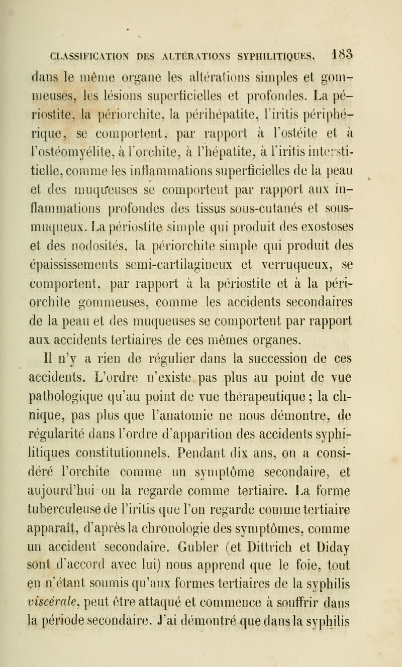 dans le même organe les altérations simples et gom- meuses, les lésions snperlicielles et profondes. La pé- riostite, la périorchite, la périhépatite, Tiritis périphé- rique, se comportent, par rapport à Fostéite et à l'ostéomyélite, à l'orchite, à l'hépatite, à l'iritis intersti- tielle, comme les inflammations superficielles de la peau et des muqireuses se comportent par rapport aux in- flammations profondes des tissus sous-cutanés et sous- muqneux. Lapériostite simple qui produit des exostoses et des nodosités, la périorchite simple qui produit des épaississements semi-cartilagineux et verruqueux, se comportent, par rapport à la périostile et à la péri- orchite gommeuses, comme les accidents secondaires de la peau et des muqueuses se comportent par rapport aux accidents tertiaires de ces mêmes organes. Il n'y a rien de régulier dans la succession de ces accidents. L'ordre n'existe pas plus au point de vue pathologique qu'au point de vue thérapeutique ; la cli- nique, pas plus que Fanatomie ne nous démontre, de régularité dans l'ordre d'apparition des accidents syphi- litiques constitutionnels. Pendant dix ans, on a consi- déré l'orchite comme un synjptôme secondaire, et aujourd'hui on la regarde comme tertiaire. La forme tuberculeuse de l'iritis que l'on regarde comme tertiaire apparaît, d'après la chronologie des symptômes, comme un accident secondaire. Gubler (et Dittrich et Diday sont d'accord avec lui) nous apprend que le foie, tout en n'étant soumis qu'aux formes tertiaires de la syphilis viscérale, peut être attaqué et commence à souffrir dans la période secondaire. J'ai démontré que dans la syphilis