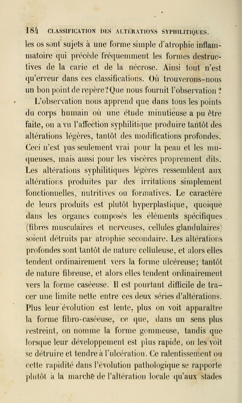 les OS sont sujets à une forme simple d'atrophie inflam- matoire qui précède fréquemment les formes destruc- tives de la carie et de la nécrose. Ainsi tout n'est qu'erreur dans ces classifications. Où trouverons-nous un bon point de repère?Que nous fournit l'observation ? L'observation nous apprend que dans tous les points du corps humain où une étude minutieuse a pu être faite, on a vu l'affection syphilitique produire tantôt des altérations légères, tantôt des modifications profondes. Ceci n'est pas seulement vrai pour la peau et les mu- queuses, mais aussi pour les viscères proprement dits. Les altérations syphilitiques légères ressemblent aux altératioris produites par des irritations simplement fonctionnelles, nutritives ou formatives. Le caractère de leurs produits est plutôt hyperplastique, quoique dans les organes composés les éléments spécifiques (fibres musculaires et nerveuses, cellules glandulaires) soient détruits par atrophie secondaire. Les altérations profondes sont tantôt de nature celluleuse, et alors elles tendent ordinairement vers la forme ulcéreuse; tantôt de nature fibreuse, et alors elles tendent ordinairement vers la forme caséeuse. H est pourtant difficile de tra- cer une limite nette entre ces deux séries d'altérations. Plus leur évolution est lente, plus on voit apparaître la forme fibro-caséeuse, ce que, dans un sens plus restreint, on nomme la forme gommeuse, tandis que lorsque leur développement est plus rapide, on les voit se détruire et tendre à l'ulcération. Ce ralentissement ou cette rapidité dans l'évolution pathologique se rapporte plnlôt a la marche de l'altération locale qu'aux stades