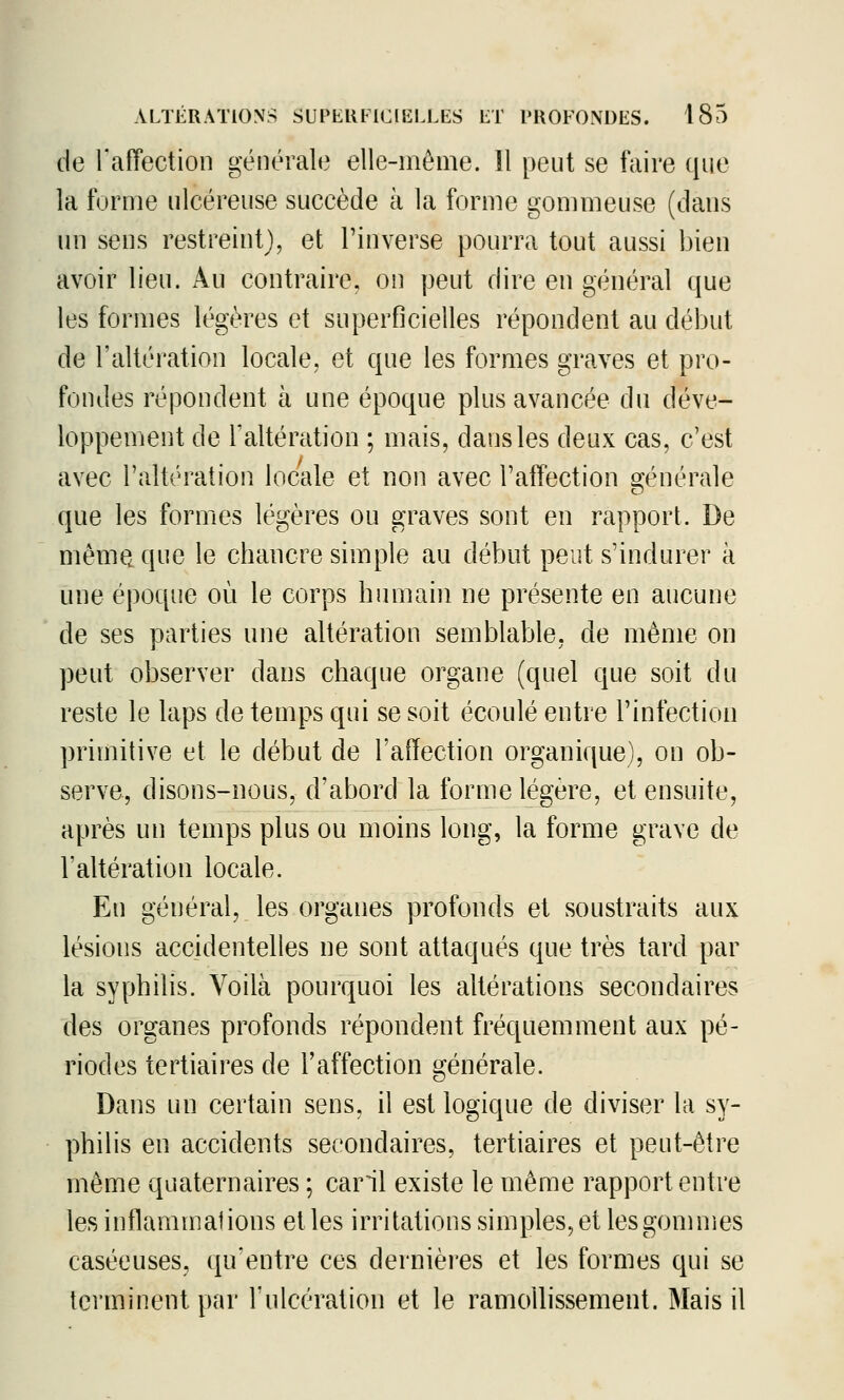 de l'affection générale elle-même. Il peut se faire ([iw la forme ulcéreuse succède à la forme gommeuse (dans un sens restreint), et l'inverse pourra tout aussi bien avoir lieu. Au contraire, on peut dire en général que les formes légères et superficielles répondent au début de l'altération locale, et que les formes graves et pro- fondes répondent à une époque plus avancée du déve- loppement de l'altération ; mais, dans les deux cas, c'est avec l'altération locale et non avec l'affection 2:énérale que les formes légères ou graves sont en rapport. De mèmQ que le chancre simple au début peut s'indurer à une époque où le corps humain ne présente en aucune de ses parties une altération semblable, de même on peut observer dans chaque organe (quel que soit du reste le laps de temps qui se soit écoulé entre l'infection primitive et le début de l'affection organique), on ob- serve, disons-nous, d'abord la forme légère, et ensuite, après un temps plus ou moins long, la forme grave de l'altération locale. En général, les organes profonds et soustraits aux lésions accidentelles ne sont attaqués que très tard par la syphilis. Voilà pourquoi les altérations secondaires des organes profonds répondent fréquemment aux pé- riodes tertiaires de l'affection générale. Dans un certain sens, il est logique de diviser la s^'- philis en accidents secondaires, tertiaires et peut-être même quaternaires ; caril existe le même rapport entre les inflammations et les irritations simples, et lesgomnies caséeuses, qu'entre ces dernièi'cs et les formes qui se terminent par Tulcération et le ramollissement. Mais il