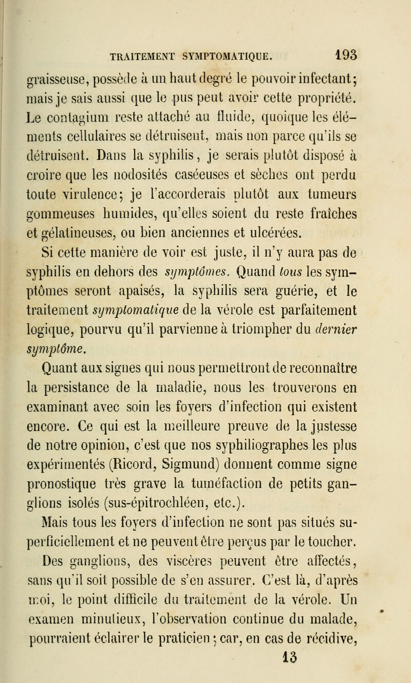 graisseuse, possède à un haut degré le pouvoir infectant; mais je sais aussi que le pus peut avoir cette propriété. Le conlagium reste attaché au fluide, quoique les élé- ments cellulaires se détruisent, mais non parce qu'ils se détruisent. Dans la syphilis, je serais plutôt disposé à croire que les nodosités caséeuses et sèches ont perdu toute virulence; je l'accorderais plutôt aux tumeurs gommeuses humides, qu'elles soient du reste fraîches et gélatineuses, ou bien anciennes et ulcérées. Si cette manière de voir est juste, il n'y aura pas de syphilis en dehors des symptômes. Quand tous les sym- ptômes seront apaisés, la syphilis sera guérie, et le traitement symptomatiqne de la vérole est parfaitement logique, pourvu qu'il parvienne à triompher du dernier symptôme. Quant aux signes qui nous permettront de reconnaître la persistance de la maladie, nous les trouverons en examinant avec soin les foyers d'infection qui existent encore. Ce qui est la meilleure preuve de la justesse de notre opinion, c'est que nos syphiliographes les plus expérimentés (Ricord, Sigmund) donnent comme signe pronostique très grave la tuméfaction de petits gan- ghons isolés (sus-épitrochléen, etc.). Mais tous les foyers d'infection ne sont pas situés su- perficiellement et ne peuvent être perçus par le toucher. Des ganglions, des viscères peuvent être affectés, sans qu'il soit possible de s'en assurer. C'est là, d'après moi, le point difficile du traitem.ent de la vérole. Un examen minulieux, l'observation continue du malade, pourraient éclairer le praticien ; car, en cas de récidive, 13