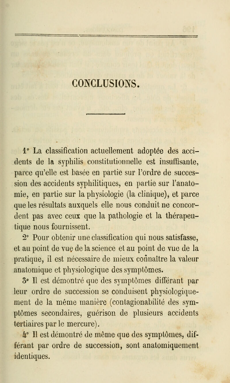 CONCLUSIONS. 1° La classification actuellement adoptée des acci- dents de la syphilis constitutionnelle est insuffisante, parce qu'elle est basée en partie sur l'ordre de succes- sion des accidents syphilitiques, en partie sur l'anato- mie, en partie sur la physiologie (la clinique), et parce que les résultats auxquels elle nous conduit ne concor- dent pas avec ceux que la pathologie et la thérapeu- tique nous fournissent. 2° Pour obtenir une classification qui nous satisfasse, et au point de vuç de la science et au point de vue de la pratique, il est nécessaire de mieux connaître la valeur anatomique et physiologique des symptômes. S*» Il est démontré que des symptômes différant par leur ordre de succession se conduisent physiologique- ment de la même manière (contagionabilité des sym- ptômes secondaires, guérison de plusieurs accidents tertiaires par le mercure). 4° Il est démontré de même que des symptômes, dif- férant par ordre de succession, sont anatomiquement identiques.