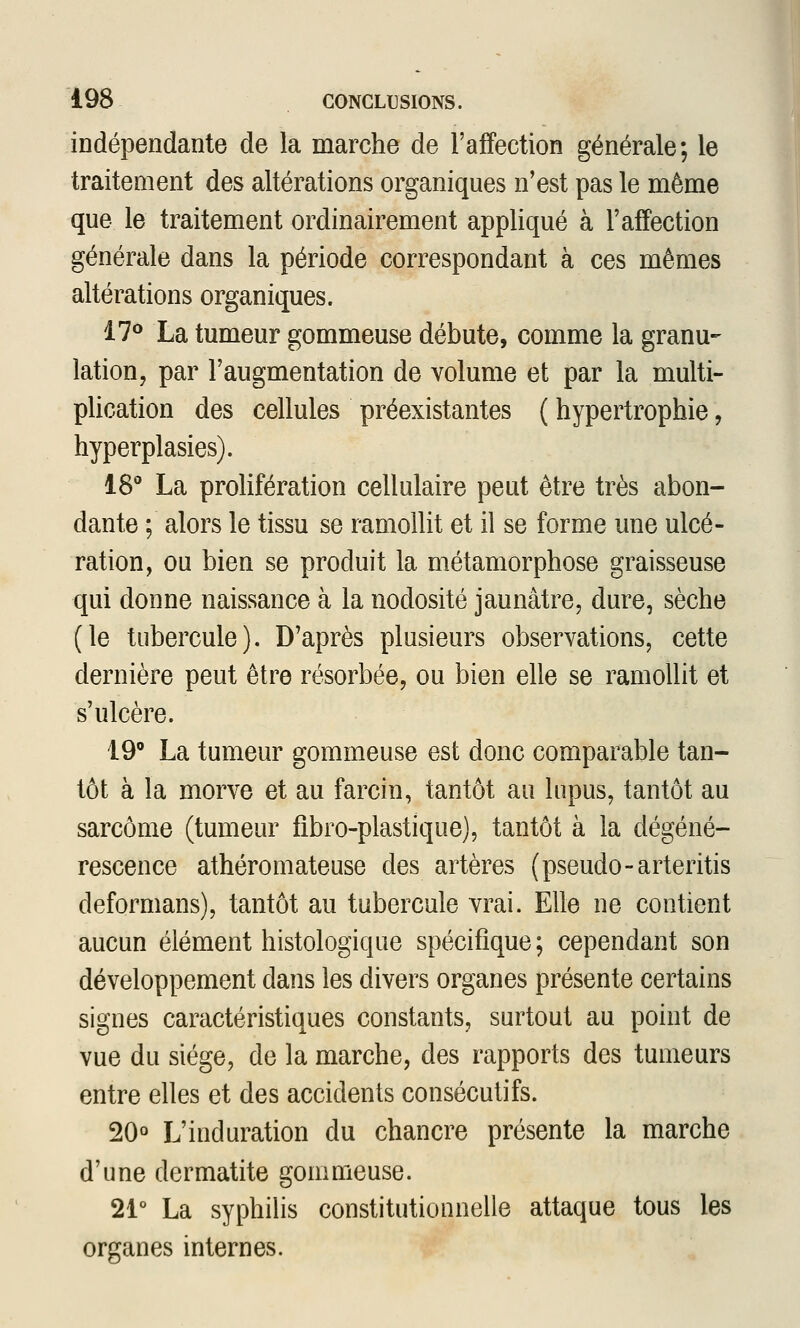 indépendante de la marche de l'affection générale; le traitement des altérations organiques n'est pas le même que le traitement ordinairement appliqué à l'affection générale dans la période correspondant à ces mêmes altérations organiques. il^ La tumeur gommeuse débute, comme la granu- lation, par l'augmentation de volume et par la multi- plication des cellules préexistantes ( hypertrophie, hyperplasies). 18° La prolifération cellulaire peut être très abon- dante ; alors le tissu se ramollit et il se forme une ulcé- ration, ou bien se produit la métamorphose graisseuse qui donne naissance à la nodosité jaunâtre, dure, sèche (le tubercule). D'après plusieurs observations, cette dernière peut être résorbée, ou bien elle se ramollit et s'ulcère. 19 La tumeur gommeuse est donc comparable tan- tôt à la morve et au farcin, tantôt au lupus, tantôt au sarcome (tumeur fibro-plastique), tantôt à la dégéné- rescence athéromateuse des artères (pseudo-arteritis deformans), tantôt au tubercule vrai. Elle ne contient aucun élément histologique spécifique; cependant son développement dans les divers organes présente certains signes caractéristiques constants, surtout au point de vue du siège, de la marche, des rapports des tumeurs entre elles et des accidents consécutifs. 20° L'induration du chancre présente la marche d'une dermatite gommeuse. 21° La syphilis constitutionnelle attaque tous les organes internes.