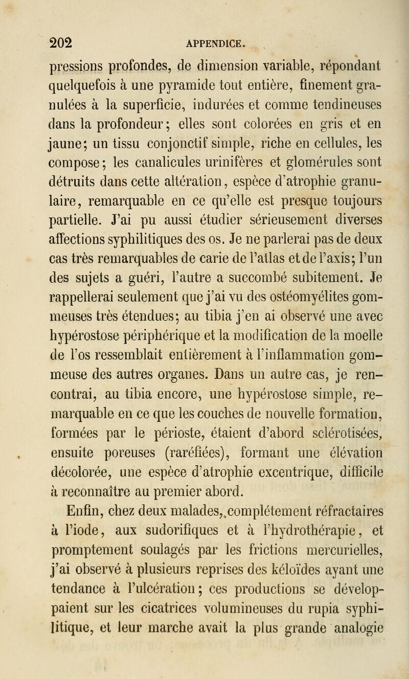 pressions profondes, de dimension variable, répondant quelquefois à une pyramide tout entière, finement gra- nulées à la superficie, indurées et comme tendineuses dans la profondeur ; elles sont colorées en gris et en jaune; un tissu conjonctif simple, riche en cellules, les compose ; les canalicules urinifères et glomérules sont détruits dans cette altération, espèce d'atrophie granu- laire, remarquable en ce qu'elle est presque toujours partielle. J'ai pu aussi étudier sérieusement diverses affections syphilitiques des os. Je ne parlerai pas de deux cas très remarquables de carie de l'atlas et de l'axis; l'un des sujets a guéri, l'autre a succombé subitement. Je rappellerai seulement que j'ai vu des ostéomyélites gom- meuses très étendues; au tibia j'en ai observé une avec hypérostose périphérique et la modification de la moelle de l'os ressemblait entièrement à l'inflammation gom- meuse des autres organes. Dans un autre cas, je ren- contrai, au tibia encore, une hypérostose simple, re- marquable en ce que les couches de nouvelle formation, formées par le périoste, étaient d'abord sclérotisées, ensuite poreuses (raréfiées), formant une élévation décolorée, une espèce d'atrophie excentrique, difficile à reconnaître au premier abord. Enfin, chez deux malades,,complètement réfractaires à l'iode, aux sudorifiques et à l'hydrothérapie, et promptement soulagés par les frictions mercurielles, j'ai observé à plusieurs reprises des kéloïdes ayant une tendance à l'ulcération; ces productions se dévelop- paient sur les cicatrices volumineuses du rupia syphi- litique, et leur marche avait la plus grande analogie