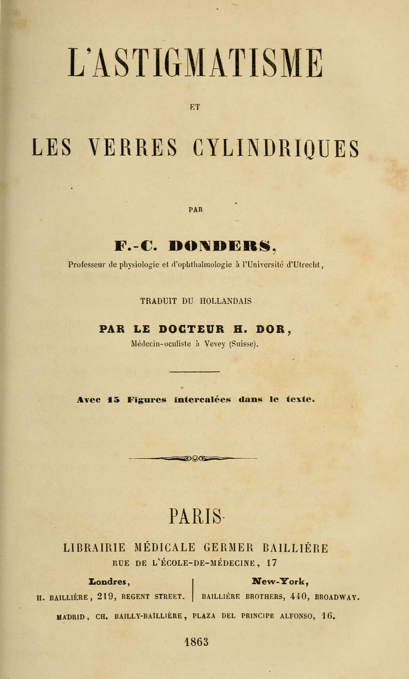 ET LES VERRES CYLINDRIQUES F.-C. DOIlDERIi, Professeur de pliysiologie et rrophtlialmologie à l'Université d'Utrecht, TRADUIT DU HOLLANDAIS PAR LE DOCTEUR H. DOR, Médecin-oculiste à Vevey (Suisse). Avec 15 Figures intercalées dans le texte. PARIS LIBRAIRIE MEDICALE GERMER BAILLIÈRE RUE DE L'ÉCOLE-DE-MÉDECINE, 17 Londres, BAILLIÈRE, 219, REGENT STREET. New-York, BAILLIÈRE BROTHERS, 440, BROADWAY. MADRID, ce. BAILLY-BAILLIÈRE, PLAZA DEL PRINCIPE ALFONSO, 16. 1863