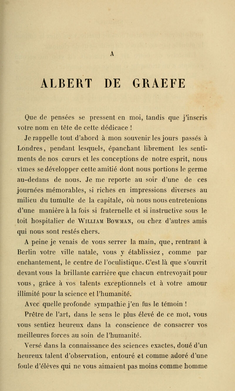 ALBERT DE GRAEFE Que de pensées se pressent en moi, tandis que j'inscris votre nom en tête de cette dédicace ! Je rappelle tout d'abord à mon souvenir les jours passés à Londres, pendant lesquels, épanchant librement les senti- ments de nos cœurs et les conceptions de notre esprit, nous vîmes se développer cette amitié dont nous portions le germe au-dedans de nous. Je me reporte au soir d'une de ces journées mémorables, si riches en impressions diverses au milieu du tumulte de la capitale, où nous nous entretenions d'une manière à la fois si fraternelle et si instructive sous le toit hospitalier de William Bqwman, ou chez d'autres amis qui nous sont restés chers. A peine je venais de vous serrer la main, que, rentrant à Berlin votre ville natale, vous y établissiez, comme par enchantement, le centre de l'oculistique. C'est là que s'ouvrit devant vous la brillante carrière que chacun entrevoyait pour vous, grâce à vos talents exceptionnels et à votre amour illimité pour la science et l'humanité. Avec quelle profonde sympathie j'en fus le témoin ! Prêtre de l'art, dans le sens le plus élevé de ce mot, vous vous sentiez heureux dans la conscience de consacrer vos meilleures forces au soin de l'humanité. Versé dans la connaissance des sciences exactes, doué d'un heureux talent d'observation, entouré et comme adoré d'une foule d'élèves qui ne vous aimaient pas moins comme homme