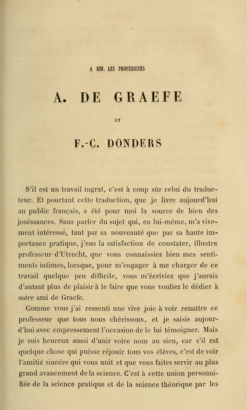 A MM. LES PROFESSEURS A. DE GRAEFE F.-C. DONDERS S'il est un travail ingrat, c'est à coup sûr celui du traduc- teur. Et pourtant cette traduction, que je livre aujourd'hui au public français, a été pour moi la source de bien des jouissances. Sans parler du sujet qui, en lui-même, m'a vive- ment intéressé, tant par sa nouveauté que par sa haute im- portance pratique, j'eus la satisfaction de constater, illustre professeur d'Utrecht, que vous connaissiez bien mes senti- ments intimes, lorsque, pour m'engager à me charger de ce travail quelque peu difficile, vous m'écriviez que j'aurais d'autant plus de plaisir à le faire que vous vouliez le dédier à noire ami de Graefe. Gomme vous j'ai ressenti une vive joie avoir renaître ce professeur que tous nous chérissons, et je saisis aujour- d'hui avec empressement l'occasion de le lui témoigner. Mais je suis heureux aussi d'unir votre nom au sien, car s'il est quelque chose qui puisse réjouir tous vos élèves, c'est devoir l'amitié sincère qui vous unit et que vous faites servir au plus grand avancement delà science. C'est à cette union personni- fiée de la science pratique et de la science théorique par les