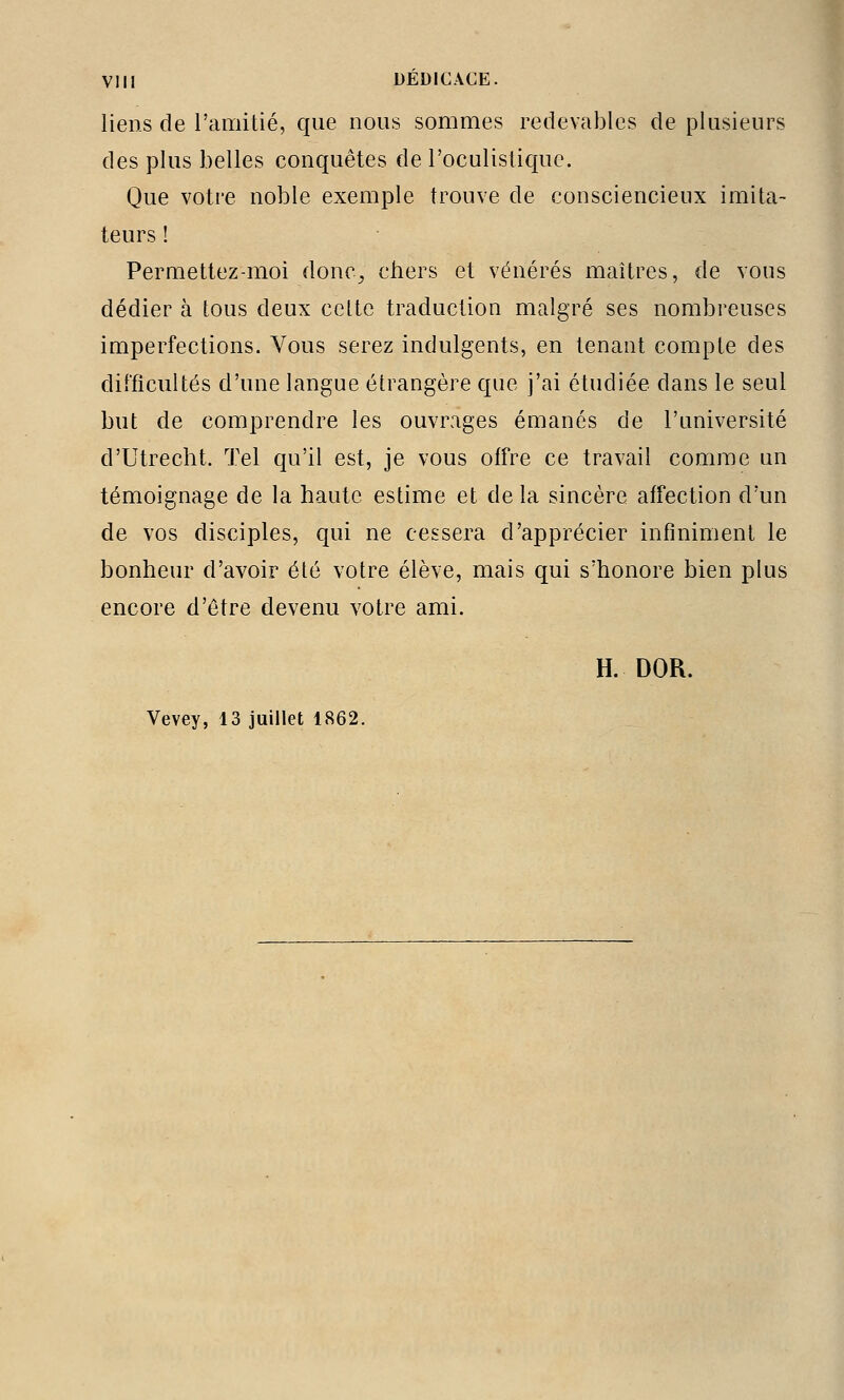 liens de l'amitié, que nous sommes redevables de plusieurs des plus belles conquêtes de l'oculislique. Que votre noble exemple trouve de consciencieux imita- teurs ! Permettez-moi donc^ chers et vénérés maîtres, de vous dédier à tous deux cette traduction malgré ses nombreuses imperfections. Vous serez indulgents, en tenant compte des difficultés d'une langue étrangère que j'ai étudiée dans le seul but de comprendre les ouvrages émanés de l'université d'Utrecht. Tel qu'il est, je vous offre ce travail comme un témoignage de la haute estime et de la sincère affection d'un de vos disciples, qui ne cessera d'apprécier infiniment le bonheur d'avoir été votre élève, mais qui s'honore bien plus encore d'être devenu votre ami. H. DOR. Vevey, 13 juillet 1862.