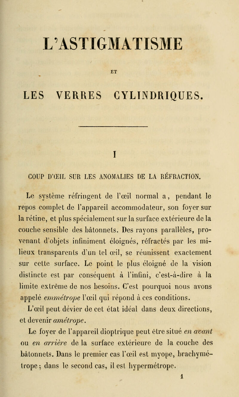 L'ASTIGMATISME ET LES VERRES CYLINDRIQUES, COUP D'ŒIL SUR LES ANOMALIES DE LA REFRACTION. Le système réfringent de l'œil normal a, pendant le repos complet de l'appareil accommodateur, son foyer sur la rétine, et plus spécialement sur la surface extérieure de la couche sensible des bâtonnets. Des rayons parallèles, pro- venant d'objets infiniment éloignés, réfractés par les mi- lieux transparents d'un tel œil, se réunissent exactement sur cette surface. Le point le plus éloigné de la vision distincte est par conséquent à l'infini, c'est-à-dire à la limite extrême de nos besoins. C'est pourquoi nous avons appelé emmétrope l'œil qui répond à ces conditions. L'œil peut dévier de cet état idéal dans deux directions, et devenir amétrope. Le foyer de l'appareil dioptrique peut être situé en avant ou en arrière de la surface extérieure de la couche des bâtonnets. Dans le premier cas l'œil est myope, brachymé- trope^ dans le second cas, il est hypermétrope.