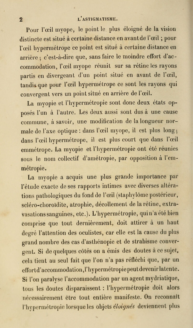 Pour l'œil myope, le point le plus éloigné de la vision distincte est situé à certaine distance en avant de l'œil ; pour l'œil hypermétrope ce point est situé à certaine distance en arrière -, c'est-à-dire que, sans faire le moindre effort d'ac- commodation, l'œil myope réunit sur sa rétine les rayons partis en divergeant d'un point situé en avant de l'œil, tandis que pour l'œil hypermétrope ce sont les rayons qui convergent vers un point situé en arrière de l'œil. La myopie et l'hypermétropie sont donc deux états op- posés l'un à l'autre. Les deux aussi sont dus à une cause commune, à savoir, une modification de la longueur nor- male de l'axe optique : dans l'œil myope, il est plus long^ dans l'œil hypermétrope, il est plus court que dans l'œil emmétrope. La myopie et l'hypermétropie ont été réunies sous le nom collectif d'amétropie, par opposition à l'em- métropie. La myopie a acquis une plus grande importance par l'étude exacte de ses rapports intimes avec diverses altéra- tions pathologiques du fond de l'œil (staphylôme postérieur, scléro-choroïdite, atrophie, décollement de la rétine, extra- vasationssanguines, etc.). L'hypermétropie, quin'a été bien comprise que tout dernièrement, doit attirer à un haut degré l'attention des oculistes, car elle est la cause du plus grand nombre des cas d'asthénopie et de strabisme conver- gent. Si de quelques côtés on a émis des doutes à ce sujet, cela tient au seul fait que l'on n'a pas réfléchi que, par un effortd'accommodation,rhypermétropiepeutdevenirlatente. Si l'on paralyse l'accommodation par un agent mydriatique, tous les doutes disparaissent : l'hypermétropie doit alors nécessairement être tout entière manifeste. On reconnaît l'hypermétropie lorsque les oh](i[s éloignés deviennent plus