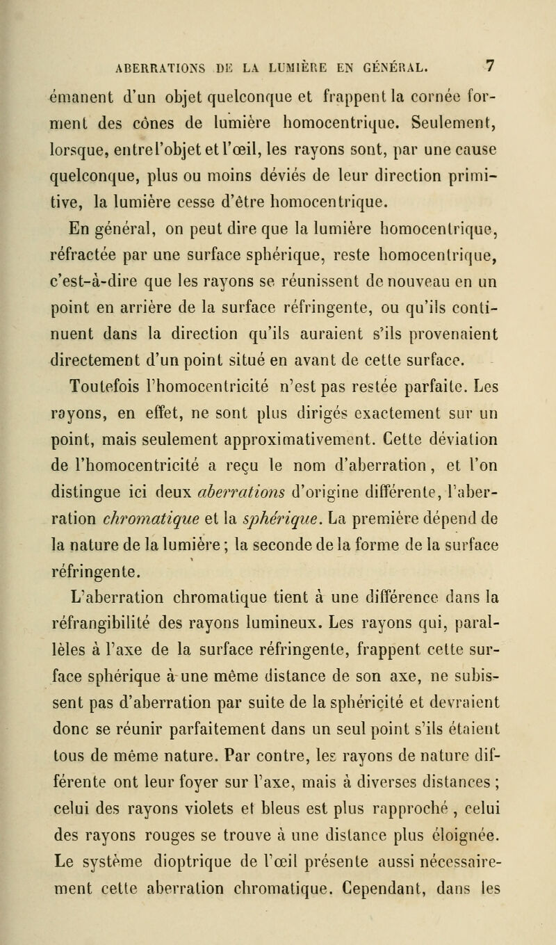 émanent d'un objet quelconque et frappent la cornée for- ment des cônes de lumière homocentrique. Seulement, lorsque, entrel'objet et l'œil, les rayons sont, par une cause quelconque, plus ou moins déviés de leur direction primi- tive, la lumière cesse d'être homocentrique. En général, on peut dire que la lumière homocentrique, réfractée par une surface sphérique, reste homocentrique, c'est-à-dire que les rayons se réunissent de nouveau en un point en arrière de la surface réfringente, ou qu'ils conti- nuent dans la direction qu'ils auraient s'ils provenaient directement d'un point situé en avant de cette surface. Toutefois Fhomocentricité n'est pas restée parfaite. Les rayons, en effet, ne sont plus dirigés exactement sur un point, mais seulement approximativement. Cette déviation de l'homocentricité a reçu le nom d'aberration, et l'on distingue ici deux aberrations d'origine différente, l'aber- ration chromatique et la sphérique. La première dépend de la nature de la lumière ; la seconde de la forme de la surface réfringente. L'aberration chromatique tient à une différence dans la réfrangibilité des rayons lumineux. Les rayons qui, paral- lèles à l'axe de la surface réfringente, frappent cette sur- face sphérique à une même distance de son axe, ne subis- sent pas d'aberration par suite de la sphéricité et devraient donc se réunir parfaitement dans un seul point s'ils étaient tous de même nature. Par contre, les rayons de nature dif- férente ont leur foyer sur l'axe, mais à diverses distances ; celui des rayons violets et bleus est plus rapproché , celui des rayons rouges se trouve à une distance plus éloignée. Le système dioptrique de l'œil présente aussi nécessaire- ment cette aberration chromatique. Cependant, dans les