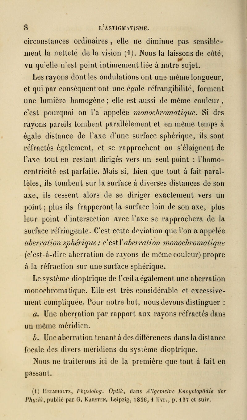 circonstances ordinaires , elle ne diminue pas sensible- ment la netteté de la vision (i). Nous la laissons de côté, vu qu'elle n'est point intimement liée à notre sujet. Les rayons dont les ondulations ont une même longueur, et qui par conséquent ont une égale réfrangibilité, forment une lumière homogène ; elle est aussi de même couleur, c'est pourquoi on Va appelée ynonochromatique. Si des rayons pareils tombent parallèlement et en même temps à égale distance de Taxe d'une surface sphérique, ils sont réfractés également, et se rapprochent ou s'éloignent de l'axe tout en restant dirigés vers un seul point : l'homo- cenlricité est parfaite. Mais si, bien que tout à fait paral- lèles, ils tombent sur la surface à diverses distances de son axe, ils cessent alors de se diriger exactement vers un point-, plus ils frapperont la surface loin de son axe, plus leur point d'intersection avec l'axe se rapprochera de la surface réfringente. C'est cette déviation que l'on a appelée aberration sjMrique: o!Q^iYaberration monochromatique (c'est-à-dire aberration de rayons de même couleur) propre à la réfraction sur une surface sphérique. Le système dioptrique de l'œil a également une aberration monochromatique. Elle est très considérable et excessive- ment compliquée. Pour notre but, nous devons distinguer : a. Une aberration par rapport aux rayons réfractés dans un même méridien. b, Uneaberration tenant à des différences dans la distance focale des divers méridiens du système dioptrique. Nous ne traiterons ici de la première que tout à fait en passant. (1) Ili'LMiiOLT/., Phyiiolog. Optilî, dans AUgcmeinc Encyclopadie dcr Phyùh-, publié par G. Karstkn. Leipzig, 185G, 1 livr,, p. 137 et suiv.